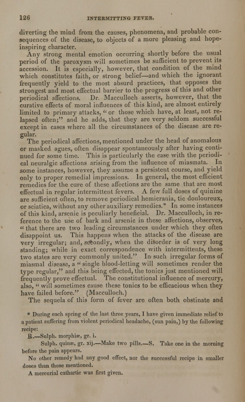 diverting the mind from the causes, phenomena, and probable con- sequences of the disease, to objects of a more pleasing and hope- inspiring character. Any strong mental emotion occurring shortly before the usual period of the paroxysm will sometimes be sufficient to prevent its accession. It is especially, however, that condition of the mind which constitutes faith, or strong belief—and which the ignorant frequently yield to the most absurd practices, that opposes the strongest and most effectual barrier to the progress of this and other periodical affections. Dr. Macculloch asserts, however, that the curative effects of moral influences of this kind, are almost entirely limited to primary attacks,  or those which have, at least, not re- lapsed often; and he adds, that they are very seldom successful except in cases where all the circumstances of the disease are re- gular. The periodical affections, mentioned under the head of anomalous or masked agues, often disappear spontaneously after having conti- nued for some time. This is particularly the case with the periodi- cal neuralgic affections arising from the influence of miasmata. In some instances, however, they assume a persistent course, and yield only to proper remedial impressions. In general, the most efficient remedies for the cure of these affections are the same that are most effectual in regular intermittent fevers. A few full doses of quinine are sufficient often, to remove periodical hemicrania, tic douloureux, or sciatica, without any other auxiliary remedies.* In some instances of this kind, arsenic is peculiarly beneficial. Dr. Macculloch, in re- ference to the use of bark and arsenic in these affections, observes,  that there are two leading circumstances under which they often disappoint us. This happens when the attacks of the disease are very irregular; and, secondly, when the disorder is of very long standing; while in exact correspondence with intermittents, these two states are very commonly united. In such irregular forms of miasmal disease, a  single blood-letting will sometimes render the type regular, and this being effected, the tonics just mentioned will frequently prove effectual. The constitutional influence of mercury, also,  will sometimes cause these tonics to be efficacious when they have failed before. (Macculloch.) The sequela of this form of fever are often both obstinate and * During each spring of the last three years, I have given immediate relief to a patient suffering from violent periodical headache, (sun pain,) by the following recipe: J£.—Sulph. morphiae, gr. i. Sulph. quins, gr. xij.—Make two pills—S. Take one in the morning before the pain appears. No other remedy had any good effect, nor the successful recipe in smaller doses than those mentioned. A mercurial cathartic was first given.