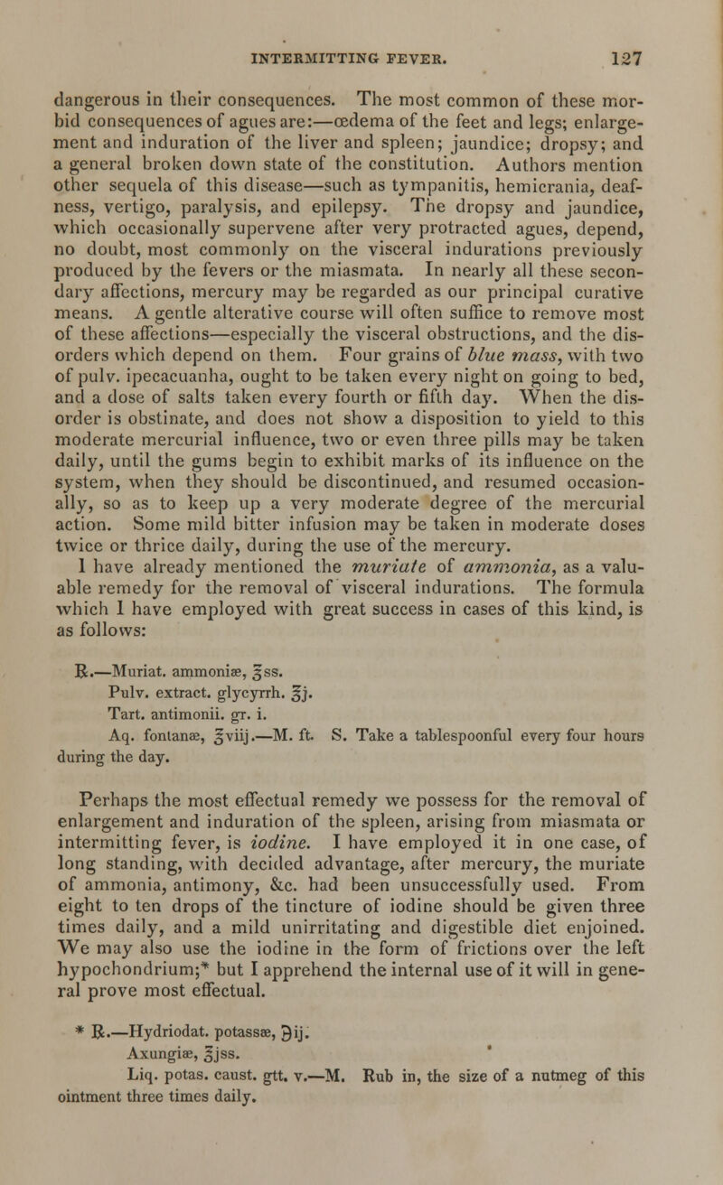 dangerous in their consequences. The most common of these mor- bid consequences of agues are:—oedema of the feet and legs; enlarge- ment and induration of the liver and spleen; jaundice; dropsy; and a general broken down state of the constitution. Authors mention other sequela of this disease—such as tympanitis, hemicrania, deaf- ness, vertigo, paralysis, and epilepsy. The dropsy and jaundice, which occasionally supervene after very protracted agues, depend, no doubt, most commonly on the visceral indurations previously produced by the fevers or the miasmata. In nearly all these secon- dary affections, mercury may be regarded as our principal curative means. A gentle alterative course will often suffice to remove most of these affections—especially the visceral obstructions, and the dis- orders which depend on them. Four grains of blue mass, with two of pulv. ipecacuanha, ought to be taken every night on going to bed, and a dose of salts taken every fourth or fifth day. When the dis- order is obstinate, and does not show a disposition to yield to this moderate mercurial influence, two or even three pills may be taken daily, until the gums begin to exhibit marks of its influence on the system, when they should be discontinued, and resumed occasion- ally, so as to keep up a very moderate degree of the mercurial action. Some mild bitter infusion may be taken in moderate doses twice or thrice daily, during the use of the mercury. 1 have already mentioned the muriate of ammonia, as a valu- able remedy for the removal of visceral indurations. The formula which 1 have employed with great success in cases of this kind, is as follows: R.—Muriat. ammoniae, 3SS. Pulv. extract, glycyrrh. §j. Tart, antimonii. gr. i. Aq. fontanae, 3*viij.—M. ft. S. Take a tablespoonful every four hours during the day. Perhaps the most effectual remedy we possess for the removal of enlargement and induration of the spleen, arising from miasmata or intermitting fever, is iodine. I have employed it in one case, of long standing, with decided advantage, after mercury, the muriate of ammonia, antimony, &c. had been unsuccessfully used. From eight to ten drops of the tincture of iodine should be given three times daily, and a mild unirritating and digestible diet enjoined. We may also use the iodine in the form of frictions over the left hypochondrium;* but I apprehend the internal use of it will in gene- ral prove most effectual. * R.—Hydriodat. potassae, ^ij. Axungiae, 3jss. Liq. potas. caust. gtt. v.—M. Rub in, the size of a nutmeg of this ointment three times daily.