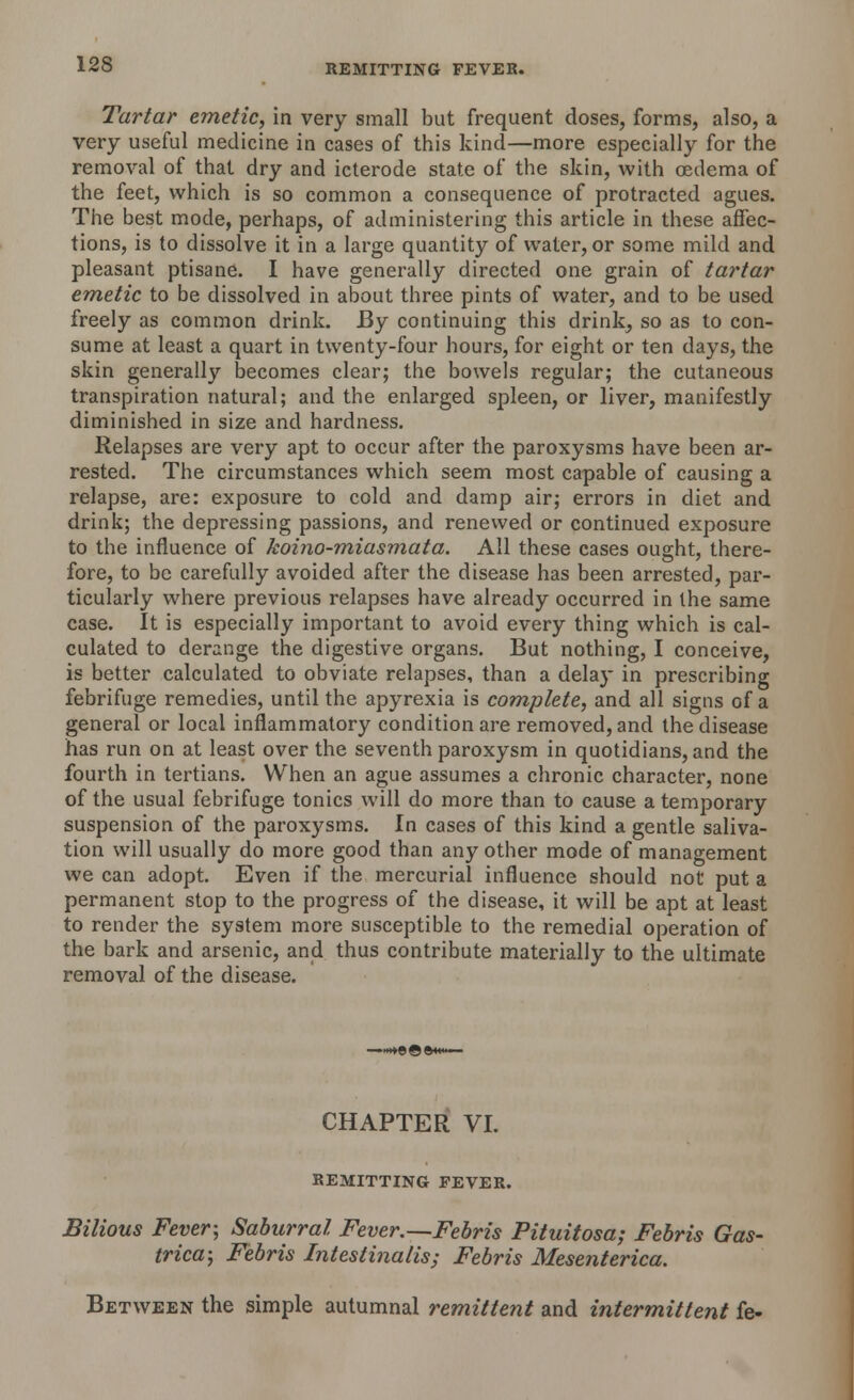 Tartar emetic, in very small but frequent doses, forms, also, a very useful medicine in cases of this kind—more especially for the removal of that dry and icterode state of the skin, with oedema of the feet, which is so common a consequence of protracted agues. The best mode, perhaps, of administering this article in these affec- tions, is to dissolve it in a large quantity of water, or some mild and pleasant ptisane. I have generally directed one grain of tartar emetic to be dissolved in about three pints of water, and to be used freely as common drink. By continuing this drink^ so as to con- sume at least a quart in twenty-four hours, for eight or ten days, the skin generally becomes clear; the bowels regular; the cutaneous transpiration natural; and the enlarged spleen, or liver, manifestly diminished in size and hardness. Relapses are very apt to occur after the paroxysms have been ar- rested. The circumstances which seem most capable of causing a relapse, are: exposure to cold and damp air; errors in diet and drink; the depressing passions, and renewed or continued exposure to the influence of koino-miasmata. All these cases ought, there- fore, to be carefully avoided after the disease has been arrested, par- ticularly where previous relapses have already occurred in the same case. It is especially important to avoid every thing which is cal- culated to derange the digestive organs. But nothing, I conceive, is better calculated to obviate relapses, than a delay in prescribing febrifuge remedies, until the apyrexia is complete, and all signs of a general or local inflammatory condition are removed, and the disease has run on at least over the seventh paroxysm in quotidians, and the fourth in tertians. When an ague assumes a chronic character, none of the usual febrifuge tonics will do more than to cause a temporary suspension of the paroxysms. In cases of this kind a gentle saliva- tion will usually do more good than any other mode of management we can adopt. Even if the mercurial influence should not put a permanent stop to the progress of the disease, it will be apt at least to render the system more susceptible to the remedial operation of the bark and arsenic, and thus contribute materially to the ultimate removal of the disease. CHAPTER VI. REMITTING FEVER. Bilious Fever-, Saburral Fever.—Febris Pituitosa; Febris Gas- trica; Febris Intestinalis; Febris Mesenterica. Between the simple autumnal remittent and intermittent fe-