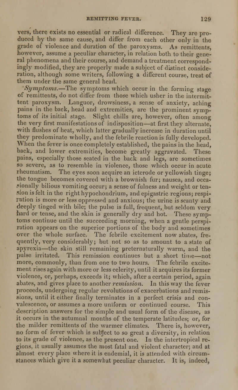 vers, there exists no essential or radical difference. They are pro- duced by the same cause, and differ from each other only in the grade of violence and duration of the paroxysms. As remittents, however, assume a peculiar character, in relation both to their gene- ral phenomena and their course, and demand a treatment correspond- ingly modified, they are properly made a subject of distinct conside- ration, although some writers, following a different course, treat of them under the same general head. Symptoms.—The symptoms which occur in the forming stage of remittents, do not differ from those which usher in the intermit- tent paroxysm. Languor, drowsiness, a sense of anxiety, aching pains in the back, head and extremities, are the prominent symp- toms of its initial stage. Slight chills are, however, often among the very first manifestations of indisposition—at first they alternate, with flushes of heat, which latter gradually increase in duration until they predominate wholly, and the febrile reaction is fully developed. When the fever is once completely established, the pains in the head, back, and lower extremities, become greatly aggravated. These pains, especially those seated in the back and legs, are sometimes so severe, as to resemble in violence, those which occur in acute rheumatism. The eyes soon acquire an icterode or yellowish tinge; the tongue becomes covered with a brownish fur; nausea, and occa- sionally bilious vomiting occur; a sense of fulness and weight or ten- sion is felt in the right hypochondrium, and epigastric regions; respi- ration is more or less oppressed and anxious; the urine is scanty and deeply tinged with bile; the pulse is full, frequent, but seldom very hard or tense, and the skin is generally dry and hot. These symp- toms continue until the succeeding morning, when a gentle perspi- ration appears on the superior portions of the body and sometimes over the whole surface. The febrile excitement now abates, fre- quently, very considerably; but not so as to amount to a state of apyrexia—the skin still remaining preternaturally warm, and the pulse irritated. This remission continues but a short time—not more, commonly, than from one to two hours. The febrile excite- ment rises again with more or less celerity, until it acquires its former violence, or, perhaps, exceeds it; which, after a certain period, again abates, and gives place to another remission. In this way the fever proceeds, undergoing regular revolutions of exacerbations and remis- sions, until it either finally terminates in a perfect crisis and con- valescence, or assumes a more uniform or continued course. This description answers for the simple and usual form of the disease, as it occurs in the autumnal months of the temperate latitudes; or, for the milder remittents of the warmer climates. There is, however, no form of fever which is subject to so great a diversity, in relation to its grade of violence, as the present one. In the intertropical re- gions, it usually assumes the most fatal and violent character; and at almost everyplace where it is endemial, it is attended with circum- stances which give it a somewhat peculiar character. It is, indeed,