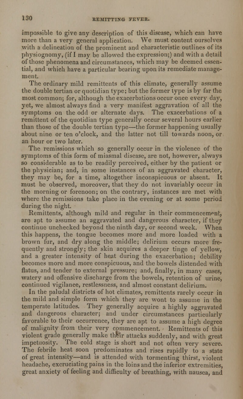 impossible to give any description of this disease, which can have more than a very general application. We must content ourselves with a delineation of the prominent and characteristic outlines of its physiognomy, (if I may be allowed the expression;) and with a detail of those phenomena and circumstances, which may be deemed essen- tial, and which have a particular bearing upon its remediate manage- ment. The ordinary mild remittents of this climate, generally assume the double tertian or quotidian type; but the former type is by far the most common; for, although the exacerbations occur once every day, yet, we almost always find a very manifest aggravation of all the symptoms on the odd or alternate da)rs. The exacerbations of a remittent of the quotidian type generally occur several hours earlier than those of the double tertian type—the former happening usually about nine or ten o'clock, and the latter not till towards noon, or an hour or two later. The remissions which so generally occur in the violence of the symptoms of this form of miasmal disease, are not, however, always so considerable as to be readily perceived, either by the patient or the physician; and, in some instances of an aggravated character, they may be, for a time, altogether inconspicuous or absent. It must be observed, moreover, that they do not invariably occur in the morning or forenoon; on the contrary, instances are met with where the remissions take place in the evening or at some period during the night. Remittents, although mild and regular in their commencement, are apt to assume an aggravated and dangerous character, if they continue unchecked beyond the ninth day, or second week. When this happens, the tongue becomes more and more loaded with a brown fur, and dry along the middle; delirium occurs more fre- quently and strongly; the skin acquires a deeper tinge of yellow, and a greater intensity of heat during the exacerbation; debility becomes more and more conspicuous, and the bowels distended with flatus, and tender to external pressure; and, finally, in many cases, watery and offensive discharge from the bowels, retention of urine, continued vigilance, restlessness, and almost constant delirium. In the paludal districts of hot climates, remittents rarely occur in the mild and simple form which they are wont to assume in the temperate latitudes. They generally acquire a highly aggravated and dangerous character; and under circumstances particularly favorable to their occurrence, they are apt to assume a high degree of malignity from their very commencement. < Remittents of this violent grade generally make thVir attacks suddenly, and with great impetuosity. The cold stage is short and not often very severe. The febrile heat soon predominates and rises rapidly to a state of great intensity—and is attended with tormenting thirst, violent headache, excruciating pains in the loins and the inferior extremities, great anxiety of feeling and difficulty of breathing, with nausea, and