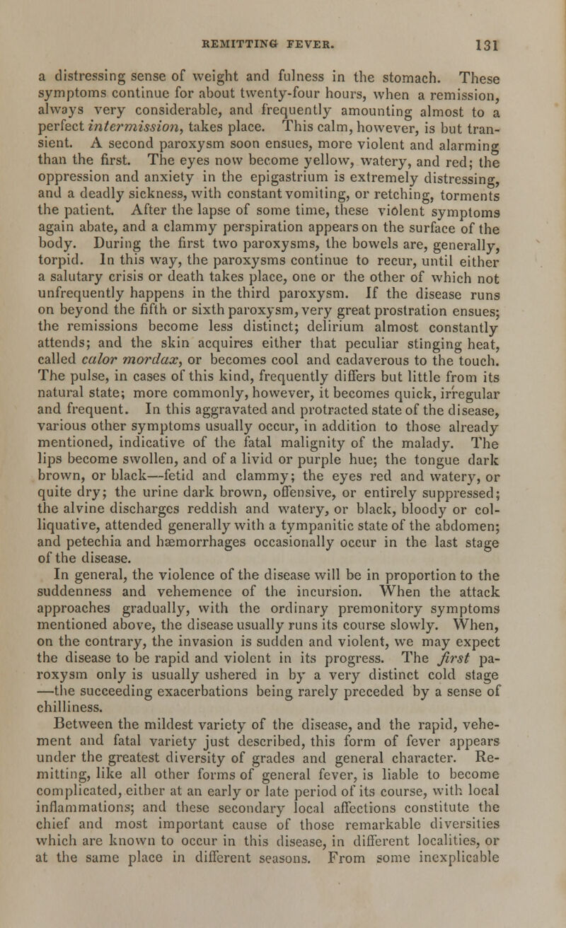 a distressing sense of weight and fulness in the stomach. These symptoms continue for about twenty-four hours, when a remission, always very considerable, and frequently amounting almost to a perfect intermission, takes place. This calm, however, is but tran- sient. A second paroxysm soon ensues, more violent and alarming than the first. The eyes now become yellow, watery, and red; the oppression and anxiety in the epigastrium is extremely distressing, and a deadly sickness, with constant vomiting, or retching, torments the patient. After the lapse of some time, these violent symptoms again abate, and a clammy perspiration appears on the surface of the body. During the first two paroxysms, the bowels are, generally, torpid. In this way, the paroxysms continue to recur, until either a salutary crisis or death takes place, one or the other of which not unfrequently happens in the third paroxysm. If the disease runs on beyond the fifth or sixth paroxysm, very great prostration ensues; the remissions become less distinct; delirium almost constantly attends; and the skin acquires either that peculiar stinging heat, called calor mordax, or becomes cool and cadaverous to the touch. The pulse, in cases of this kind, frequently differs but little from its natural state; more commonly, however, it becomes quick, irregular and frequent. In this aggravated and protracted state of the disease, various other symptoms usually occur, in addition to those already mentioned, indicative of the fatal malignity of the malady. The lips become swollen, and of a livid or purple hue; the tongue dark brown, or black—fetid and clammy; the eyes red and watery, or quite dry; the urine dark brown, offensive, or entirely suppressed; the alvine discharges reddish and watery, or black, bloody or col- liquative, attended generally with a tympanitic state of the abdomen; and petechia and haemorrhages occasionally occur in the last stage of the disease. In general, the violence of the disease will be in proportion to the suddenness and vehemence of the incursion. When the attack approaches gradually, with the ordinary premonitory symptoms mentioned above, the disease usually runs its course slowly. When, on the contrary, the invasion is sudden and violent, we may expect the disease to be rapid and violent in its progress. The first pa- roxysm only is usually ushered in by a very distinct cold stage —the succeeding exacerbations being rarely preceded by a sense of chilliness. Between the mildest variety of the disease, and the rapid, vehe- ment and fatal variety just described, this form of fever appears under the greatest diversity of grades and general character. Re- mitting, like all other forms of general fever, is liable to become complicated, either at an early or late period of its course, with local inflammations; and these secondary local affections constitute the chief and most important cause of those remarkable diversities which are known to occur in this disease, in different localities, or at the same place in different seasons. From some inexplicable