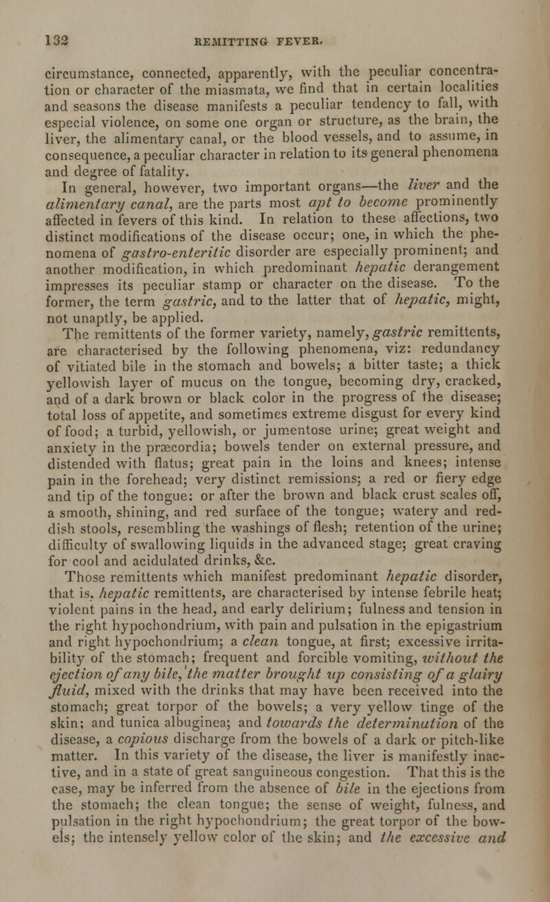 circumstance, connected, apparently, with the peculiar concentra- tion or character of the miasmata, we find that in certain localities and seasons the disease manifests a peculiar tendency to fall, with especial violence, on some one organ or structure, as the brain, the liver, the alimentary canal, or the blood vessels, and to assume, in consequence, a peculiar character in relation to its general phenomena and degree of fatality. In general, however, two important organs—the liver and the alimentary canal, are the parts most apt to become prominently affected in fevers of this kind. In relation to these affections, two distinct modifications of the disease occur; one, in which the phe- nomena of gastro-enteritic disorder are especially prominent; and another modification, in which predominant hepatic derangement impresses its peculiar stamp or character on the disease. To the former, the term gastric, and to the latter that of hepatic, might, not unaptly, be applied. The remittents of the former variety, namely, gastric remittents, are characterised by the following phenomena, viz: redundancy of vitiated bile in the stomach and bowels; a bitter taste; a thick yellowish layer of mucus on the tongue, becoming dry, cracked, and of a dark brown or black color in the progress of the disease; total loss of appetite, and sometimes extreme disgust for every kind of food; a turbid, yellowish, or jumentose urine; great weight and anxiety in the praecordia; bowels tender on external pressure, and distended with flatus; great pain in the loins and knees; intense pain in the forehead; very distinct remissions; a red or fiery edge and tip of the tongue: or after the brown and black crust scales off, a smooth, shining, and red surface of the tongue; watery and red- dish stools, resembling the washings of flesh; retention of the urine; difficulty of swallowing liquids in the advanced stage; great craving for cool and acidulated drinks, &c. Those remittents which manifest predominant hepatic disorder, that is, hepatic remittents, are characterised by intense febrile heat; violent pains in the head, and early delirium; fulness and tension in the right hypochondrium, with pain and pulsation in the epigastrium and right hypochondrium; a clean tongue, at first; excessive irrita- bility of the stomach; frequent and forcible vomiting, without the ejection of any bile, the matter brought up consisting of a glairy fluid, mixed with the drinks that may have been received into the stomach; great torpor of the bowels; a very yellow tinge of the skin; and tunica albuginea; and towards the determination of the disease, a copious discharge from the bowels of a dark or pitch-like matter. In this variety of the disease, the liver is manifestly inac- tive, and in a state of great sanguineous congestion. That this is the case, may be inferred from the absence of bile in the ejections from the stomach; the clean tongue; the sense of weight, fulness, and pulsation in the right hypochondrium; the great torpor of the bow- els; the intensely yellow color of the skin; and the excessive and