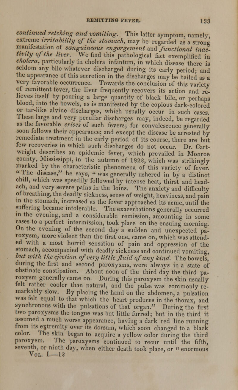 continued retching and vomiting. This latter symptom, namely, extreme irritability of the stomach, may be regarded as a strong manifestation of sanguineous engorgement and functional inac- tivity of the liver. We find this pathological fact exemplified in cholera, particularly in cholera infantum, in which disease there is seldom any bile whatever discharged during its early period; and the appearance of this secretion in the discharges may be hailed as a very favorable occurrence. Towards the conclusion of this variety of remittent fever, the liver frequently recovers its action and re- lieves itself by pouring a large quantity of black bile, or perhaps blood, into the bowels, as is manifested by the copious dark-colored or tar-like alvine discharges, which usually occur in such cases. These large and very peculiar discharges may, indeed, be regarded as the favorable crises of such fevers; for convalescence generally soon follows their appearance; and except the disease be arrested by remediate treatment in the early period of its course, there are but few recoveries in which such discharges do not occur. Dr. Cart- wright describes an epidemic fever, which prevailed in Monroe county, Mississippi, in the autumn of 1822, which was strikingly marked by the characteristic phenomena of this variety of fever.  The disease, he says, « was generally ushered in by a distinct chill, which was speedily followed by intense heat, thirst and head- ach, and very severe pains in the loins. The anxiety and difficulty of breathing, the deadly sickness, sense of weight, heaviness, and pain in the stomach, increased as the fever approached its acme, until the suffering became intolerable. The exacerbations generally occurred in the evening, and a considerable remission, amounting in some cases to a perfect intermission, took place on the ensuing morning. On the evening of the second day a sudden and unexpected pa- roxysm, more violent than the first one, came on, which was attend- ed with a most horrid sensation of pain and oppression of the stomach, accompanied with deadly sickness and continued vomiting, hut with the ejection of very little fluid of any kind. The bowels, during the first and second paroxysms, were always in a state of obstinate constipation. About noon of the third day the third pa- roxysm generally came on. During this paroxysm the skin usually felt rather cooler than natural, and the pulse was commonly re- markably slow. By placing the hand on the abdomen, a pulsation was felt equal to that which the heart produces in the thorax, and synchronous with the pulsations of that organ. During the first two paroxysms the tongue was but little furred; but in the third it assumed a much worse appearance, having a dark red line running from its extremity over its dorsum, which soon changed to a black color. The skin began to acquire a yellow color during the third paroxysm. The paroxysms continued to recur until the fifth, seventh, or ninth day, when either death took place, or « enormous Vol. I.—12