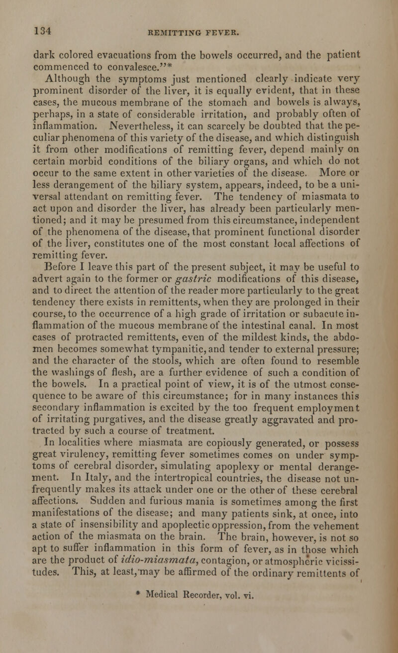 dark colored evacuations from the bowels occurred, and the patient commenced to convalesce.* Although the symptoms just mentioned clearly indicate very prominent disorder of the liver, it is equally evident, that in these cases, the mucous membrane of the stomach and bowels is always, perhaps, in a state of considerable irritation, and probably often of inflammation. Nevertheless, it can scarcely be doubted that the pe- culiar phenomena of this variety of the disease, and which distinguish it from other modifications of remitting fever, depend mainly on certain morbid conditions of the biliary organs, and which do not occur to the same extent in other varieties of the disease. More or less derangement of the biliary system, appears, indeed, to be a uni- versal attendant on remitting fever. The tendency of miasmata to act upon and disorder the liver, has already been particularly men- tioned; and it may be presumed from this circumstance, independent of the phenomena of the disease, that prominent functional disorder of the liver, constitutes one of the most constant local affections of remitting fever. Before I leave this part of the present subject, it may be useful to advert again to the former or gastric modifications of this disease, and to direct the attention of the reader more particularly to the great tendency there exists in remittents, when they are prolonged in their course, to the occurrence of a high grade of irritation or subacute in- flammation of the mucous membrane of the intestinal canal. In most cases of protracted remittents, even of the mildest kinds, the abdo- men becomes somewhat tympanitic, and tender to external pressure; and the character of the stools, which are often found to resemble the washings of flesh, are a further evidence of such a condition of the bowels. In a practical point of view, it is of the utmost conse- quence to be aware of this circumstance; for in many instances this secondary inflammation is excited by the too frequent employment of irritating purgatives, and the disease greatly aggravated and pro- tracted by such a course of treatment. In localities where miasmata are copiously generated, or possess great virulency, remitting fever sometimes comes on under symp- toms of cerebral disorder, simulating apoplexy or mental derange- ment. In Italy, and the intertropical countries, the disease not un- frequently makes its attack under one or the other of these cerebral affections. Sudden and furious mania is sometimes among the first manifestations of the disease; and many patients sink, at once, into a state of insensibility and apoplectic oppression, from the vehement action of the miasmata on the brain. The brain, however, is not so apt to suffer inflammation in this form of fever, as in those which are the product of idio-miasmata, contagion, or atmospheric vicissi- tudes. This, at least,-may be affirmed of the ordinary remittents of * Medical Recorder, vol. vi.