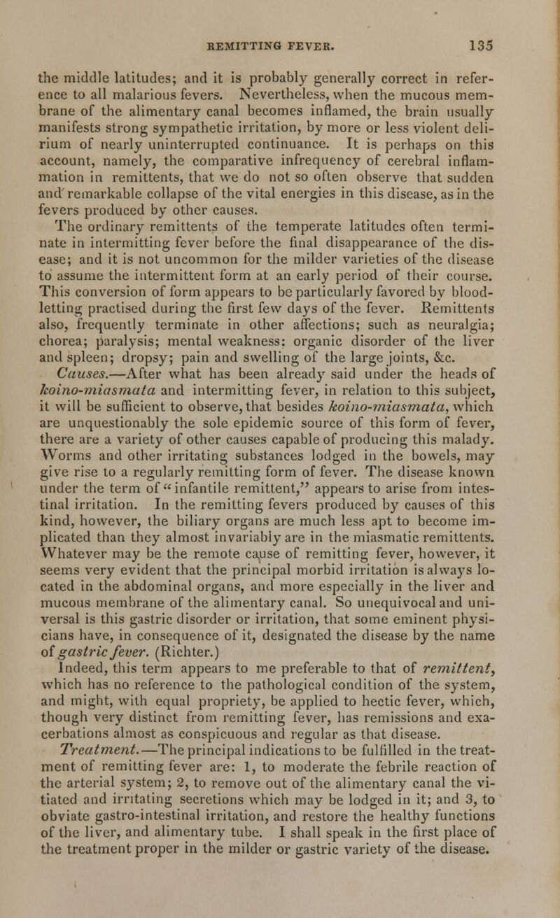 the middle latitudes; and it is probably generally correct in refer- ence to all malarious fevers. Nevertheless, when the mucous mem- brane of the alimentary canal becomes inflamed, the brain usually manifests strong sympathetic irritation, by more or less violent deli- rium of nearly uninterrupted continuance. It is perhaps on this account, namely, the comparative infrequency of cerebral inflam- mation in remittents, that we do not so often observe that sudden and remarkable collapse of the vital energies in this disease, as in the fevers produced by other causes. The ordinary remittents of the temperate latitudes often termi- nate in intermitting fever before the final disappearance of the dis- ease; and it is not uncommon for the milder varieties of the disease to assume the intermittent form at an early period of their course. This conversion of form appears to be particularly favored by blood- letting practised during the first few days of the fever. Remittents also, frequently terminate in other affections; such as neuralgia; chorea; paralysis; mental weakness: organic disorder of the liver and spleen; dropsy; pain and swelling of the large joints, &c. Causes.—After what has been already said under the heads of hoino-miasmata and intermitting fever, in relation to this subject, it will be sufficient to observe, that besides koino-miasmata, which are unquestionably the sole epidemic source of this form of fever, there are a variety of other causes capable of producing this malady. Worms and other irritating substances lodged in the bowels, may give rise to a regularly remitting form of fever. The disease known under the term of infantile remittent, appears to arise from intes- tinal irritation. In the remitting fevers produced by causes of this kind, however, the biliary organs are much less apt to become im- plicated than they almost invariably are in the miasmatic remittents. Whatever may be the remote cause of remitting fever, however, it seems very evident that the principal morbid irritation is always lo- cated in the abdominal organs, and more especially in the liver and mucous membrane of the alimentary canal. So unequivocal and uni- versal is this gastric disorder or irritation, that some eminent physi- cians have, in consequence of it, designated the disease by the name of gastric fever. (Richter.) Indeed, this term appears to me preferable to that of remittent, which has no reference to the pathological condition of the system, and might, with equal propriety, be applied to hectic fever, which, though very distinct from remitting fever, has remissions and exa- cerbations almost as conspicuous and regular as that disease. Treatment.—The principal indications to be fulfilled in the treat- ment of remitting fever are: 1, to moderate the febrile reaction of the arterial system; 2, to remove out of the alimentary canal the vi- tiated and irritating secretions which may be lodged in it; and 3, to obviate gastro-intestinal irritation, and restore the healthy functions of the liver, and alimentary tube. I shall speak in the first place of the treatment proper in the milder or gastric variety of the disease.