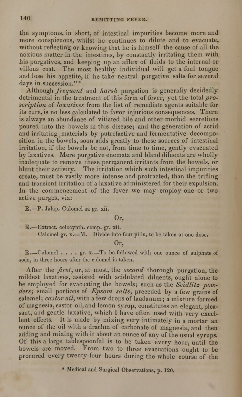 the symptoms, in short, of intestinal impurities become more and more conspicuous, whilst he continues to dilute and to evacuate, without reflecting or knowing that he is himself the cause of all the noxious matter in the intestines, by constantly irritating them with his purgatives, and keeping up an afflux of fluids to the internal or villous coat. The most healthy individual will get a foul tongue and lose his appetite, if he take neutral purgative salts for several days in succession.* Although frequent and harsh purgation is generally decidedly detrimental in the treatment of this form of fever, yet the total pro- scription of laxatives from the list of remediate agents suitable for its cure, is no less calculated to favor injurious consequences. There is always an abundance of vitiated bile and other morbid secretions poured into the bowels in this disease; and the generation of acrid and irritating materials by putrefactive and fermentative decompo- sition in the bowels, soon adds greatly to these sources of intestinal irritation, if the bowels be not, from time to time, gently evacuated by laxatives. Mere purgative enemata and bland diluents are wholly inadequate to remove these permanent irritants from the bowels, or blunt their activity. The irritation which such intestinal impurities create, must be vastly more intense and protracted, than the trifling and transient irritation of a laxative administered for their expulsion. In the commencement of the fever we may employ one or two active purges, viz: R.—P. Jalap. Calomel aa gr. xii. Or, R.—Extract, colocynth. comp. gr. xii. Calomel gr. x.—M. Divide into four pills, to be taken at one dose. Or, R.—Calomel . . . . gr. x.—To be followed with one ounce of sulphate of soda, in three hours after the calomel is taken. After the first, or, at most, the second thorough purgation, the mildest laxatives, assisted with acidulated diluents, ought alone to be employed for evacuating the bowels; such as the Seidlitz pow- ders; small portions of Epsom salts, preceded by a few grains of calomel; castor oil, with a few drops of laudanum; a mixture formed of magnesia, castor oil, and lemon syrup, constitutes an elegant, plea- sant, and gentle laxative, which I have often used with very excel- lent effects. It is made by mixing very intimately in a mortar an ounce of the oil with a drachm of carbonate of magnesia, and then adding and mixing with it about an ounce of any of the usual syrups. Of this a large tablespoonful is to be taken every hour, until the bowels are moved. From two to three evacuations ought to be procured every twenty-four hours during the whole course of the * Medical and Surgical Observations, p. 120.