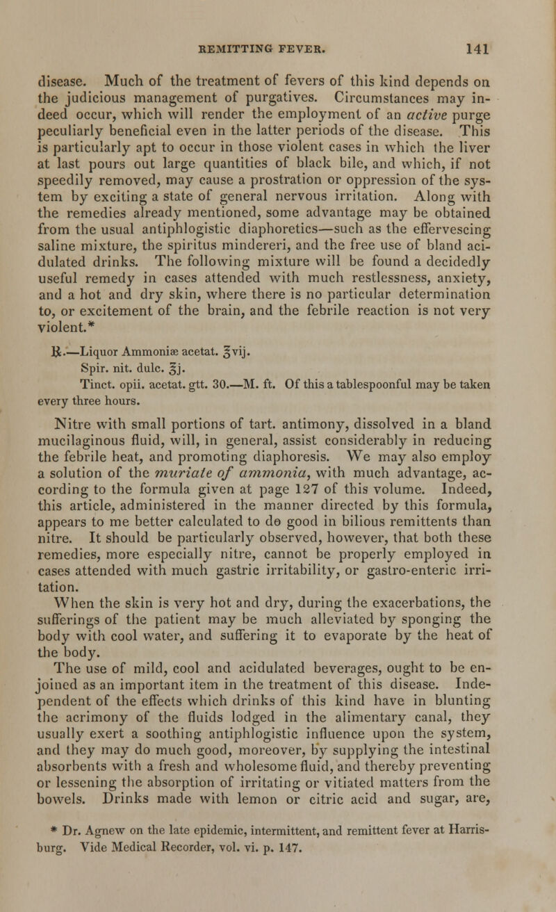 disease. Much of the treatment of fevers of this kind depends on the judicious management of purgatives. Circumstances may in- deed occur, which will render the employment of an active purge peculiarly beneficial even in the latter periods of the disease. This is particularly apt to occur in those violent cases in which the liver at last pours out large quantities of black bile, and which, if not speedily removed, may cause a prostration or oppression of the sys- tem by exciting a state of general nervous irritation. Along with the remedies already mentioned, some advantage may be obtained from the usual antiphlogistic diaphoretics—such as the effervescing saline mixture, the spiritus mindereri, and the free use of bland aci- dulated drinks. The following mixture will be found a decidedly useful remedy in cases attended with much restlessness, anxiety, and a hot and dry skin, where there is no particular determination to, or excitement of the brain, and the febrile reaction is not very violent* R.—Liquor Ammoniae acetat. §vij. Spir. nit. dulc. ^j. Tinct. opii. acetat. gtt. 30.—M. ft. Of this a tablespoonful may be taken every three hours. Nitre with small portions of tart, antimony, dissolved in a bland mucilaginous fluid, will, in general, assist considerably in reducing the febrile heat, and promoting diaphoresis. We may also employ a solution of the muriate of ammonia, with much advantage, ac- cording to the formula given at page 127 of this volume. Indeed, this article, administered in the manner directed by this formula, appears to me better calculated to do good in bilious remittents than nitre. It should be particularly observed, however, that both these remedies, more especially nitre, cannot be properly employed in cases attended with much gastric irritability, or gastro-enteric irri- tation. When the skin is very hot and dry, during the exacerbations, the sufferings of the patient may be much alleviated by sponging the body with cool water, and suffering it to evaporate by the heat of the body. The use of mild, cool and acidulated beverages, ought to be en- joined as an important item in the treatment of this disease. Inde- pendent of the effects which drinks of this kind have in blunting the acrimony of the fluids lodged in the alimentary canal, they usually exert a soothing antiphlogistic influence upon the system, and they may do much good, moreover, by supplying the intestinal absorbents with a fresh and wholesome fluid, and thereby preventing or lessening the absorption of irritating or vitiated matters from the bowels. Drinks made with lemon or citric acid and sugar, are, * Dr. Agnew on the late epidemic, intermittent, and remittent fever at Harris- burg. Vide Medical Recorder, vol. vi. p. 147.