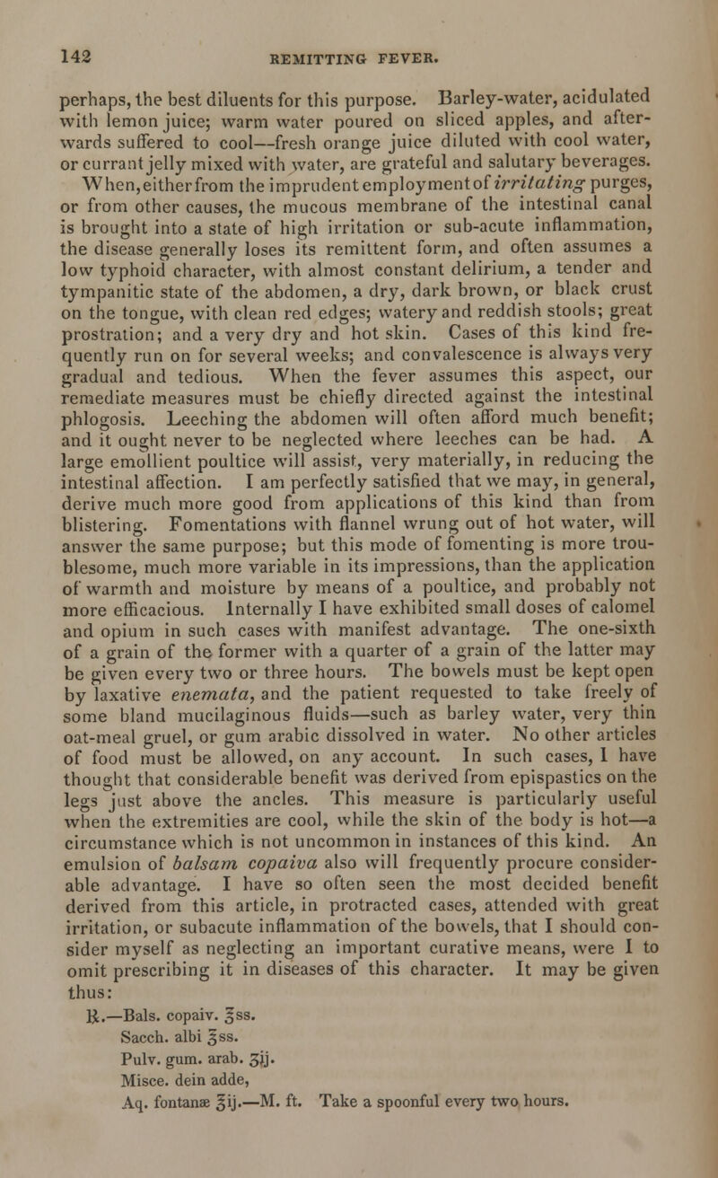 perhaps, the best diluents for this purpose. Barley-water, acidulated with lemon juice; warm water poured on sliced apples, and after- wards suffered to cool—fresh orange juice diluted with cool water, or currant jelly mixed with water, are grateful and salutary beverages. When,eitherfrom the i mprudent employment of irritating purges, or from other causes, the mucous membrane of the intestinal canal is brought into a state of high irritation or sub-acute inflammation, the disease generally loses its remittent form, and often assumes a low typhoid character, with almost constant delirium, a tender and tympanitic state of the abdomen, a dry, dark brown, or black crust on the tongue, with clean red edges; watery and reddish stools; great prostration; and a very dry and hot skin. Cases of this kind fre- quently run on for several weeks; and convalescence is always very gradual and tedious. When the fever assumes this aspect, our remediate measures must be chiefly directed against the intestinal phlogosis. Leeching the abdomen will often afford much benefit; and it ought never to be neglected where leeches can be had. A large emollient poultice will assist, very materially, in reducing the intestinal affection. I am perfectly satisfied that we may, in general, derive much more good from applications of this kind than from blistering. Fomentations with flannel wrung out of hot water, will answer the same purpose; but this mode of fomenting is more trou- blesome, much more variable in its impressions, than the application of warmth and moisture by means of a poultice, and probably not more efficacious. Internally I have exhibited small doses of calomel and opium in such cases with manifest advantage. The one-sixth of a grain of the former with a quarter of a grain of the latter may be given every two or three hours. The bowels must be kept open by laxative enemata, and the patient requested to take freely of some bland mucilaginous fluids—such as barley water, very thin oat-meal gruel, or gum arabic dissolved in water. No other articles of food must be allowed, on any account. In such cases, 1 have thought that considerable benefit was derived from epispastics on the legs just above the ancles. This measure is particularly useful when the extremities are cool, while the skin of the body is hot—a circumstance which is not uncommon in instances of this kind. An emulsion of balsam copaiva also will frequently procure consider- able advantage. I have so often seen the most decided benefit derived from this article, in protracted cases, attended with great irritation, or subacute inflammation of the bowels, that I should con- sider myself as neglecting an important curative means, were I to omit prescribing it in diseases of this character. It may be given thus: K.—Bals. copaiv. ^ss. Sacch. albi ^ss. Pulv. gum. arab. 5jj. Misce. dein adde, Aq. fontanse §ij.—M. ft. Take a spoonful every two hours.