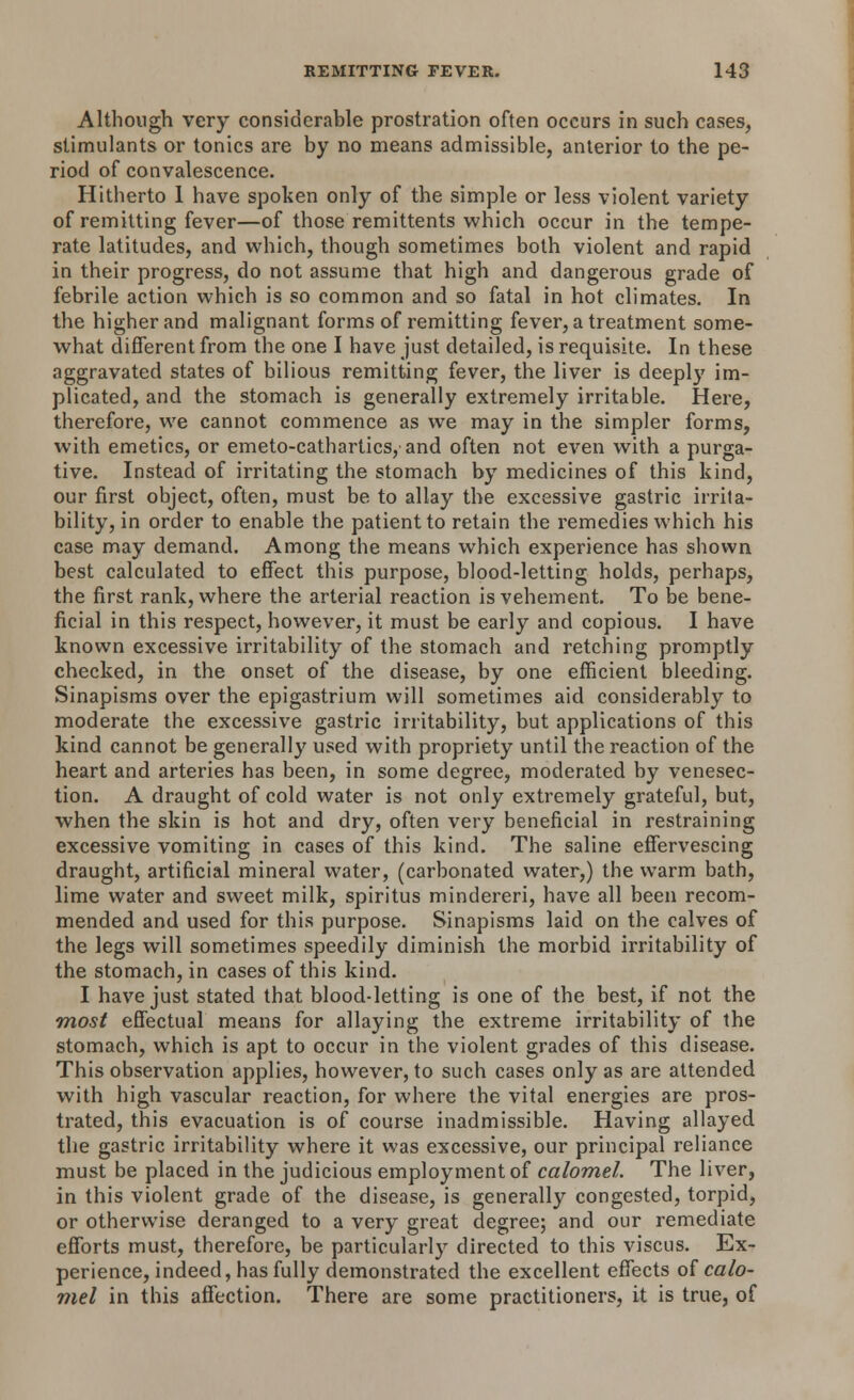 Although very considerable prostration often occurs in such cases, stimulants or tonics are by no means admissible, anterior to the pe- riod of convalescence. Hitherto 1 have spoken only of the simple or less violent variety of remitting fever—of those remittents which occur in the tempe- rate latitudes, and which, though sometimes both violent and rapid in their progress, do not assume that high and dangerous grade of febrile action which is so common and so fatal in hot climates. In the higher and malignant forms of remitting fever, a treatment some- what different from the one I have just detailed, is requisite. In these aggravated states of bilious remitting fever, the liver is deeply im- plicated, and the stomach is generally extremely irritable. Here, therefore, we cannot commence as we may in the simpler forms, with emetics, or emeto-cathartics, and often not even with a purga- tive. Instead of irritating the stomach by medicines of this kind, our first object, often, must be to allay the excessive gastric irrita- bility, in order to enable the patient to retain the remedies which his case may demand. Among the means which experience has shown best calculated to effect this purpose, blood-letting holds, perhaps, the first rank, where the arterial reaction is vehement. To be bene- ficial in this respect, however, it must be early and copious. I have known excessive irritability of the stomach and retching promptly checked, in the onset of the disease, by one efficient bleeding. Sinapisms over the epigastrium will sometimes aid considerably to moderate the excessive gastric irritability, but applications of this kind cannot be generally used with propriety until the reaction of the heart and arteries has been, in some degree, moderated by venesec- tion. A draught of cold water is not only extremely grateful, but, when the skin is hot and dry, often very beneficial in restraining excessive vomiting in cases of this kind. The saline effervescing draught, artificial mineral water, (carbonated water,) the warm bath, lime water and sweet milk, spiritus mindereri, have all been recom- mended and used for this purpose. Sinapisms laid on the calves of the legs will sometimes speedily diminish the morbid irritability of the stomach, in cases of this kind. I have just stated that blood-letting is one of the best, if not the most effectual means for allaying the extreme irritability of the stomach, which is apt to occur in the violent grades of this disease. This observation applies, however, to such cases only as are attended with high vascular reaction, for where the vital energies are pros- trated, this evacuation is of course inadmissible. Having allayed the gastric irritability where it was excessive, our principal reliance must be placed in the judicious employment of calomel. The liver, in this violent grade of the disease, is generally congested, torpid, or otherwise deranged to a very great degree; and our remediate efforts must, therefore, be particularly directed to this viscus. Ex- perience, indeed, has fully demonstrated the excellent effects of calo- mel in this affection. There are some practitioners, it is true, of