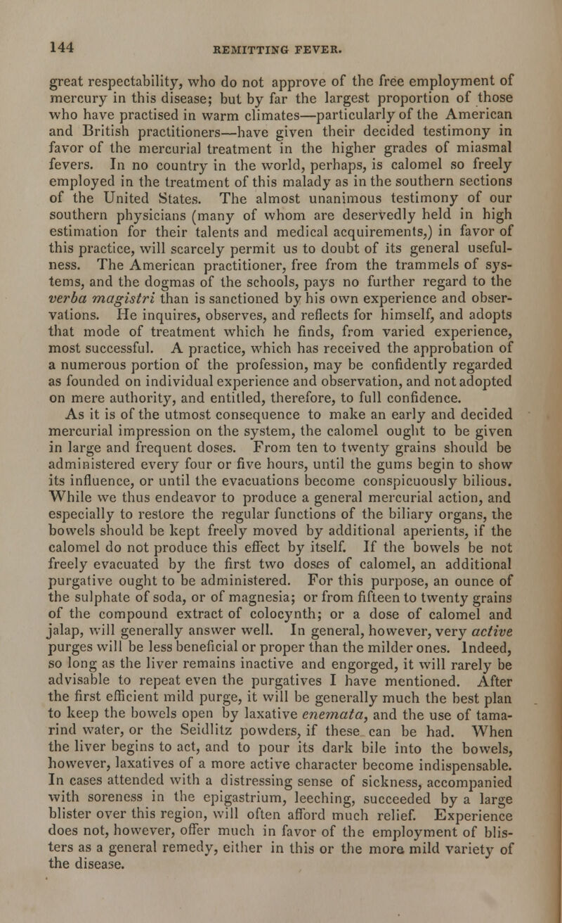 great respectability, who do not approve of the free employment of mercury in this disease; but by far the largest proportion of those who have practised in warm climates—particularly of the American and British practitioners—have given their decided testimony in favor of the mercurial treatment in the higher grades of miasmal fevers. In no country in the world, perhaps, is calomel so freely employed in the treatment of this malady as in the southern sections of the United States. The almost unanimous testimony of our southern physicians (many of whom are deservedly held in high estimation for their talents and medical acquirements,) in favor of this practice, will scarcely permit us to doubt of its general useful- ness. The American practitioner, free from the trammels of sys- tems, and the dogmas of the schools, pays no further regard to the verba magistri than is sanctioned by his own experience and obser- vations. He inquires, observes, and reflects for himself, and adopts that mode of treatment which he finds, from varied experience, most successful. A practice, which has received the approbation of a numerous portion of the profession, may be confidently regarded as founded on individual experience and observation, and not adopted on mere authority, and entitled, therefore, to full confidence. As it is of the utmost consequence to make an early and decided mercurial impression on the system, the calomel ought to be given in large and frequent doses. From ten to twenty grains should be administered every four or five hours, until the gums begin to show its influence, or until the evacuations become conspicuously bilious. While we thus endeavor to produce a general mercurial action, and especially to restore the regular functions of the biliary organs, the bowels should be kept freely moved by additional aperients, if the calomel do not produce this effect by itself. If the bowels be not freely evacuated by the first two doses of calomel, an additional purgative ought to be administered. For this purpose, an ounce of the sulphate of soda, or of magnesia; or from fifteen to twenty grains of the compound extract of colocynth; or a dose of calomel and jalap, will generally answer well. In general, however, very active purges will be less beneficial or proper than the milder ones. Indeed, so long as the liver remains inactive and engorged, it will rarely be advisable to repeat even the purgatives I have mentioned. After the first efficient mild purge, it will be generally much the best plan to keep the bowels open by laxative enemata, and the use of tama- rind water, or the Seidlitz powders, if these can be had. When the liver begins to act, and to pour its dark bile into the bowels, however, laxatives of a more active character become indispensable. In cases attended with a distressing sense of sickness, accompanied with soreness in the epigastrium, leeching, succeeded by a large blister over this region, will often afford much relief. Experience does not, however, offer much in favor of the employment of blis- ters as a general remedy, either in this or the more mild variety of the disease.