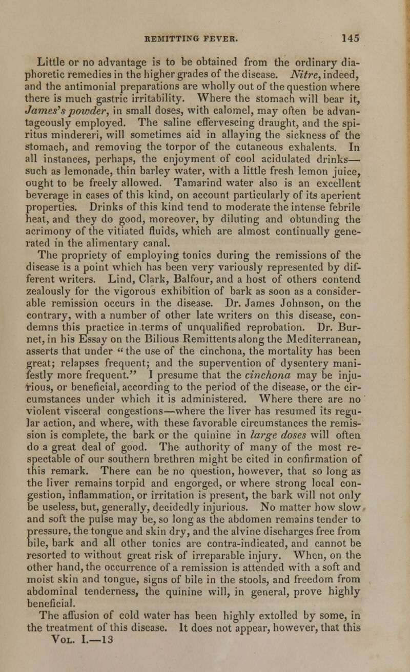 Little or no advantage is to be obtained from the ordinary dia- phoretic remedies in the higher grades of the disease. Nitre, indeed, and the antimonial preparations are wholly out of the question where there is much gastric irritability. Where the stomach will bear it, James's powder, in small doses, with calomel, may often be advan- tageously employed. The saline effervescing draught, and the spi- ritus mindereri, will sometimes aid in allaying the sickness of the stomach, and removing the torpor of the cutaneous exhalents. In all instances, perhaps, the enjoyment of cool acidulated drinks— such as lemonade, thin barley water, with a little fresh lemon juice, ought to be freely allowed. Tamarind water also is an excellent beverage in cases of this kind, on account particularly of its aperient properties. Drinks of this kind tend to moderate the intense febrile heat, and they do good, moreover, by diluting and obtunding the acrimony of the vitiated fluids, which are almost continually gene- rated in the alimentary canal. The propriety of employing tonics during the remissions of the disease is a point which has been very variously represented by dif- ferent writers. Lind, Clark, Balfour, and a host of others contend zealously for the vigorous exhibition of bark as soon as a consider- able remission occurs in the disease. Dr. James Johnson, on the contrary, with a number of other late writers on this disease, con- demns this practice in terms of unqualified reprobation. Dr. Bur- net, in his Essay on the Bilious Remittents along the Mediterranean, asserts that under the use of the cinchona, the mortality has been great; relapses frequent; and the supervention of dysentery mani- festly more frequent. I presume that the cinchona may be inju- rious, or beneficial, according to the period of the disease, or the cir- cumstances under which it is administered. Where there are no violent visceral congestions—where the liver has resumed its regu- lar action, and where, with these favorable circumstances the remis- sion is complete, the bark or the quinine in large doses will often do a great deal of good. The authority of many of the most re- spectable of our southern brethren might be cited in confirmation of this remark. There can be no question, however, that so long as the liver remains torpid and engorged, or where strong local con- gestion, inflammation, or irritation is present, the bark will not only be useless, but, generally, decidedly injurious. No matter how slow and soft the pulse may be, so long as the abdomen remains tender to pressure, the tongue and skin dry, and the alvine discharges free from bile, bark and all other tonics are contra-indicated, and cannot be resorted to without great risk of irreparable injury. When, on the other hand, the occurrence of a remission is attended with a soft and moist skin and tongue, signs of bile in the stools, and freedom from abdominal tenderness, the quinine will, in general, prove highly beneficial. The affusion of cold water has been highly extolled by some, in the treatment of this disease. It does not appear, however, that this Vol. I.—13