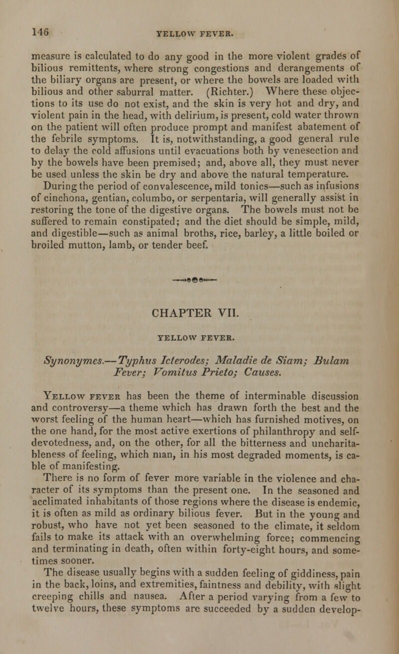 measure is calculated to do any good in the more violent grades of bilious remittents, where strong congestions and derangements of the biliary organs are present, or where the bowels are loaded with bilious and other saburral matter. (Richter.) Where these objec- tions to its use do not exist, and the skin is very hot and dry, and violent pain in the head, with delirium, is present, cold water thrown on the patient will often produce prompt and manifest abatement of the febrile symptoms. It is, notwithstanding, a good general rule to delay the cold affusions until evacuations both by venesection and by the bowels have been premised; and, above all, they must never be used unless the skin be dry and above the natural temperature. During the period of convalescence, mild tonics—such as infusions of cinchona, gentian, columbo, or serpentaria, will generally assist in restoring the tone of the digestive organs. The bowels must not be suffered to remain constipated; and the diet should be simple, mild, and digestible—such as animal broths, rice, barley, a little boiled or broiled mutton, lamb, or tender beef. CHAPTER VII. YELLOW FEVER. Synonymes.— Typhus let erodes; Maladie de Siam; Bulam Fever; Vomitus Prieto; Causes. Yellow fever has been the theme of interminable discussion and controversy—a theme which has drawn forth the best and the worst feeling of the human heart—which has furnished motives, on the one hand, for the most active exertions of philanthropy and self- devotedness, and, on the other, for all the bitterness and uncharita- bleness of feeling, which man, in his most degraded moments, is ca- ble of manifesting. There is no form of fever more variable in the violence and cha- racter of its symptoms than the present one. In the seasoned and acclimated inhabitants of those regions where the disease is endemic, it is often as mild as ordinary bilious fever. But in the young and robust, who have not yet been seasoned to the climate, it seldom fails to make its attack with an overwhelming force; commencing and terminating in death, often within forty-eight hours, and some- times sooner. The disease usually begins with a sudden feeling of giddiness, pain in the back, loins, and extremities, faintness and debility, with slight creeping chills and nausea. After a period varying from a few to twelve hours, these symptoms are succeeded by a sudden develop-