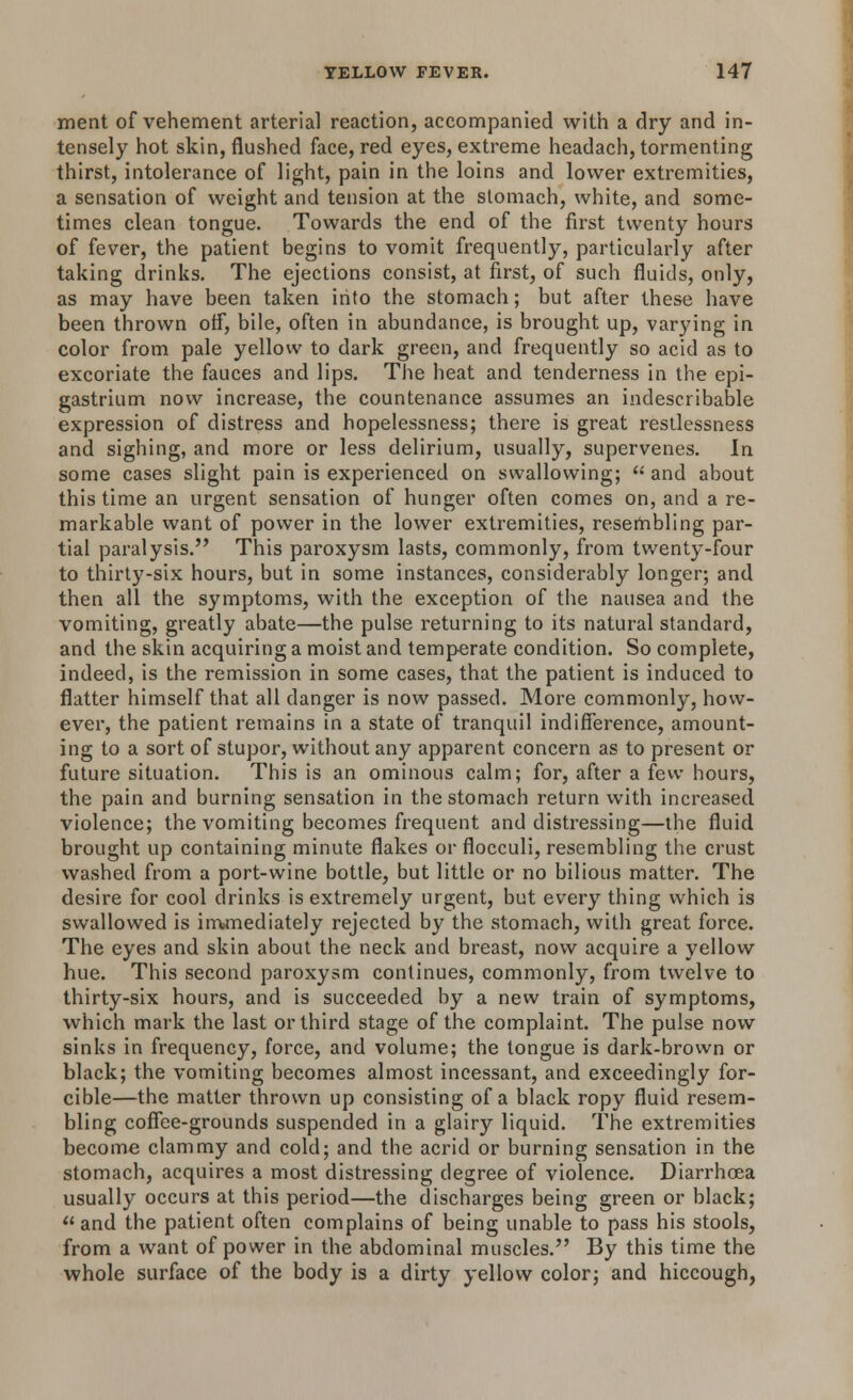 ment of vehement arterial reaction, accompanied with a dry and in- tensely hot skin, flushed face, red eyes, extreme headach, tormenting thirst, intolerance of light, pain in the loins and lower extremities, a sensation of weight and tension at the stomach, white, and some- times clean tongue. Towards the end of the first twenty hours of fever, the patient begins to vomit frequently, particularly after taking drinks. The ejections consist, at first, of such fluids, only, as may have been taken into the stomach; but after these have been thrown otf, bile, often in abundance, is brought up, varying in color from pale yellow to dark green, and frequently so acid as to excoriate the fauces and lips. The heat and tenderness in the epi- gastrium now increase, the countenance assumes an indescribable expression of distress and hopelessness; there is great restlessness and sighing, and more or less delirium, usually, supervenes. In some cases slight pain is experienced on swallowing; and about this time an urgent sensation of hunger often comes on, and a re- markable want of power in the lower extremities, resembling par- tial paralysis. This paroxysm lasts, commonly, from twenty-four to thirty-six hours, but in some instances, considerably longer; and then all the symptoms, with the exception of the nausea and the vomiting, greatly abate—the pulse returning to its natural standard, and the skin acquiring a moist and temperate condition. So complete, indeed, is the remission in some cases, that the patient is induced to flatter himself that all clanger is now passed. More commonly, how- ever, the patient remains in a state of tranquil indifference, amount- ing to a sort of stupor, without any apparent concern as to present or future situation. This is an ominous calm; for, after a few hours, the pain and burning sensation in the stomach return with increased violence; the vomiting becomes frequent and distressing—the fluid brought up containing minute flakes or flocculi, resembling the crust washed from a port-wine bottle, but little or no bilious matter. The desire for cool drinks is extremely urgent, but every thing which is swallowed is immediately rejected by the stomach, with great force. The eyes and skin about the neck and breast, now acquire a yellow hue. This second paroxysm continues, commonly, from twelve to thirty-six hours, and is succeeded by a new train of symptoms, which mark the last or third stage of the complaint. The pulse now sinks in frequency, force, and volume; the tongue is dark-brown or black; the vomiting becomes almost incessant, and exceedingly for- cible—the matter thrown up consisting of a black ropy fluid resem- bling coffee-grounds suspended in a glairy liquid. The extremities become clammy and cold; and the acrid or burning sensation in the stomach, acquires a most distressing degree of violence. Diarrhoea usually occurs at this period—the discharges being green or black;  and the patient often complains of being unable to pass his stools, from a want of power in the abdominal muscles. By this time the whole surface of the body is a dirty yellow color; and hiccough,