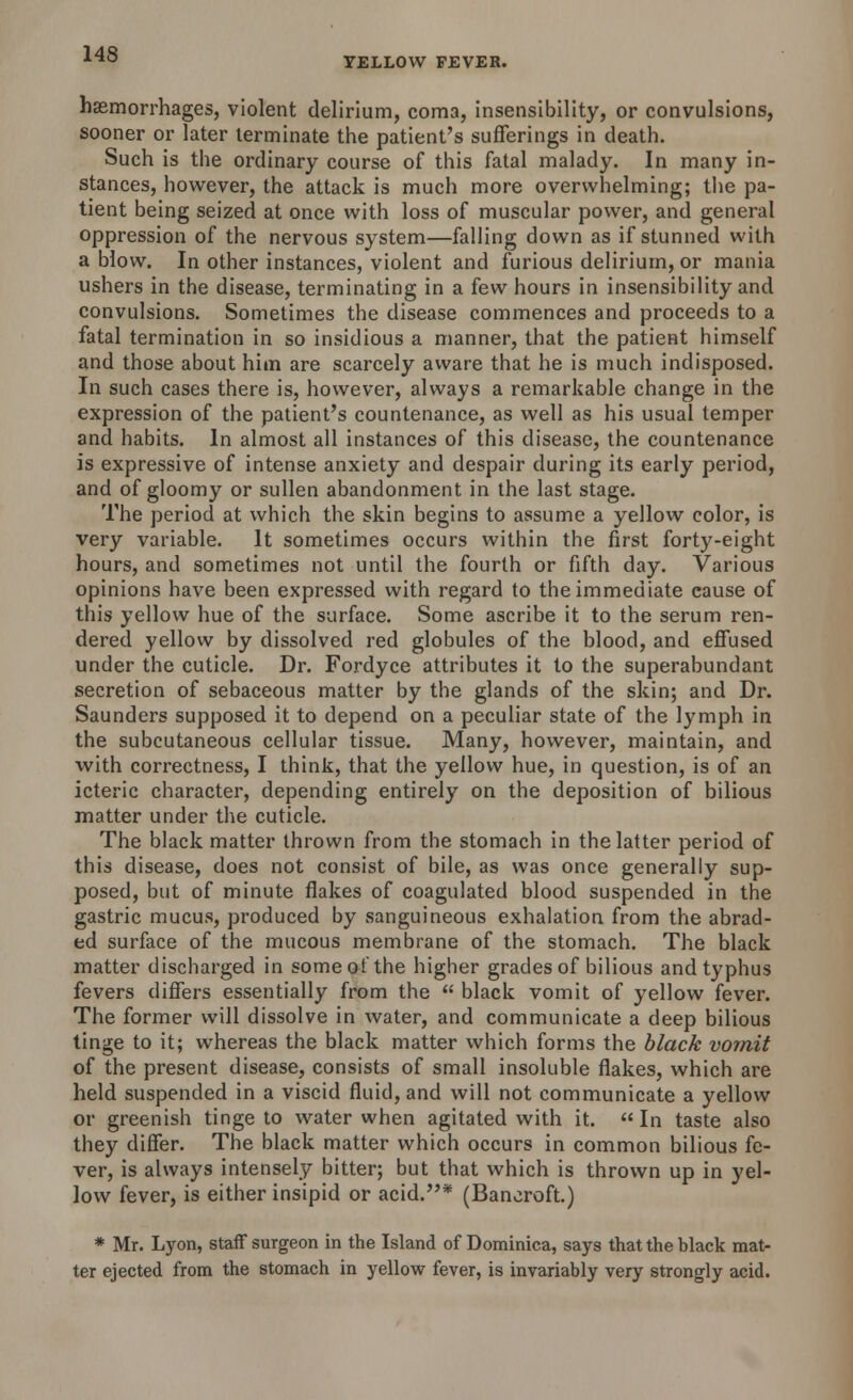 YELLOW FEVER. hemorrhages, violent delirium, coma, insensibility, or convulsions, sooner or later terminate the patient's sufferings in death. Such is the ordinary course of this fatal malady. In many in- stances, however, the attack is much more overwhelming; the pa- tient being seized at once with loss of muscular power, and general oppression of the nervous system—falling down as if stunned with a blow. In other instances, violent and furious delirium, or mania ushers in the disease, terminating in a few hours in insensibility and convulsions. Sometimes the disease commences and proceeds to a fatal termination in so insidious a manner, that the patient himself and those about him are scarcely aware that he is much indisposed. In such cases there is, however, always a remarkable change in the expression of the patient's countenance, as well as his usual temper and habits. In almost all instances of this disease, the countenance is expressive of intense anxiety and despair during its early period, and of gloomy or sullen abandonment in the last stage. The period at which the skin begins to assume a yellow color, is very variable. It sometimes occurs within the first forty-eight hours, and sometimes not until the fourth or fifth day. Various opinions have been expressed with regard to the immediate cause of this yellow hue of the surface. Some ascribe it to the serum ren- dered yellow by dissolved red globules of the blood, and effused under the cuticle. Dr. Fordyce attributes it to the superabundant secretion of sebaceous matter by the glands of the skin; and Dr. Saunders supposed it to depend on a peculiar state of the lymph in the subcutaneous cellular tissue. Many, however, maintain, and with correctness, I think, that the yellow hue, in question, is of an icteric character, depending entirely on the deposition of bilious matter under the cuticle. The black matter thrown from the stomach in the latter period of this disease, does not consist of bile, as was once generally sup- posed, but of minute flakes of coagulated blood suspended in the gastric mucus, produced by sanguineous exhalation from the abrad- ed surface of the mucous membrane of the stomach. The black matter discharged in someofthe higher grades of bilious and typhus fevers differs essentially from the  black vomit of yellow fever. The former will dissolve in water, and communicate a deep bilious tinge to it; whereas the black matter which forms the black vomit of the present disease, consists of small insoluble flakes, which are held suspended in a viscid fluid, and will not communicate a yellow or greenish tinge to water when agitated with it. In taste also they differ. The black matter which occurs in common bilious fe- ver, is always intensely bitter; but that which is thrown up in yel- low fever, is either insipid or acid.* (Bancroft.) * Mr. Lyon, staff surgeon in the Island of Dominica, says that the black mat- ter ejected from the stomach in yellow fever, is invariably very strongly acid.