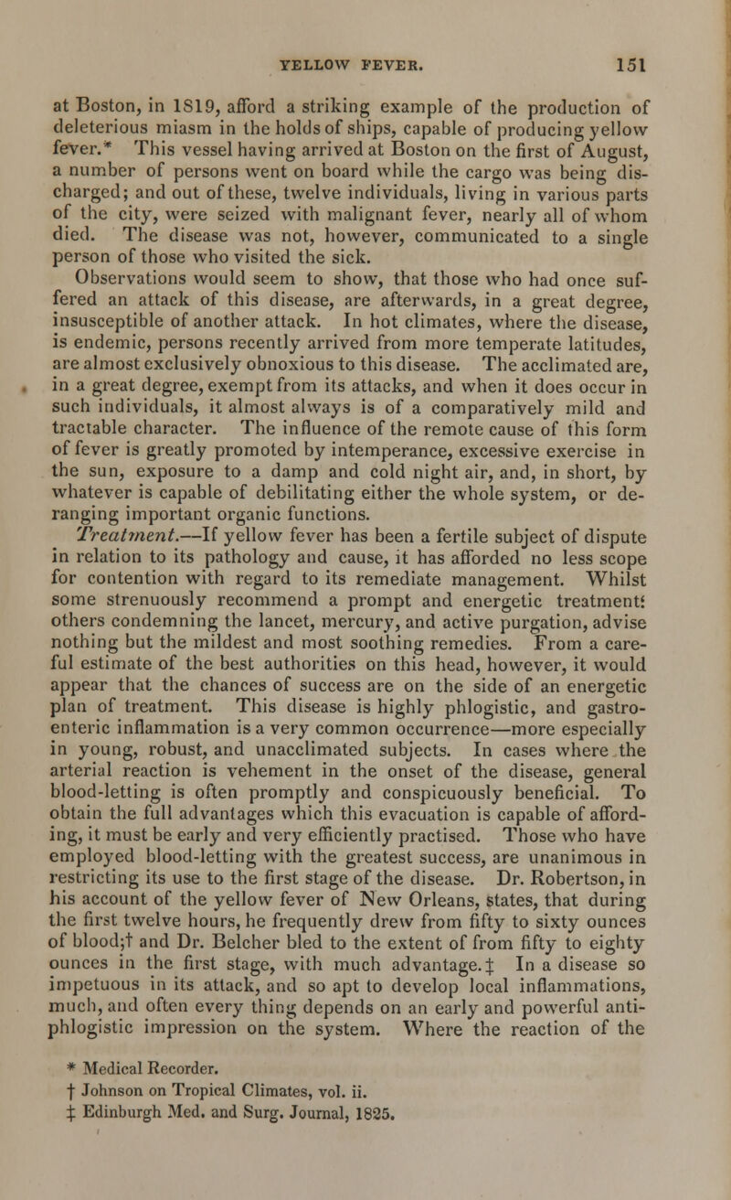 at Boston, in 1S19, afford a striking example of the production of deleterious miasm in the holds of ships, capable of producing yellow fever.* This vessel having arrived at Boston on the first of August, a number of persons went on board while the cargo was being dis- charged; and out of these, twelve individuals, living in various parts of the city, were seized with malignant fever, nearly all of whom died. The disease was not, however, communicated to a single person of those who visited the sick. Observations would seem to show, that those who had once suf- fered an attack of this disease, are afterwards, in a great degree, insusceptible of another attack. In hot climates, where the disease, is endemic, persons recently arrived from more temperate latitudes, are almost exclusively obnoxious to this disease. The acclimated are, in a great degree, exempt from its attacks, and when it does occur in such individuals, it almost always is of a comparatively mild and tractable character. The influence of the remote cause of this form of fever is greatly promoted by intemperance, excessive exercise in the sun, exposure to a damp and cold night air, and, in short, by- whatever is capable of debilitating either the whole system, or de- ranging important organic functions. Treatinent.—If yellow fever has been a fertile subject of dispute in relation to its pathology and cause, it has afforded no less scope for contention with regard to its remediate management. Whilst some strenuously recommend a prompt and energetic treatments others condemning the lancet, mercury, and active purgation, advise nothing but the mildest and most soothing remedies. From a care- ful estimate of the best authorities on this head, however, it would appear that the chances of success are on the side of an energetic plan of treatment. This disease is highly phlogistic, and gastro- enteric inflammation is a very common occurrence—more especially in young, robust, and unacclimated subjects. In cases where the arterial reaction is vehement in the onset of the disease, general blood-letting is often promptly and conspicuously beneficial. To obtain the full advantages which this evacuation is capable of afford- ing, it must be early and very efficiently practised. Those who have employed blood-letting with the greatest success, are unanimous in restricting its use to the first stage of the disease. Dr. Robertson, in his account of the yellow fever of New Orleans, states, that during the first twelve hours, he frequently drew from fifty to sixty ounces of blood;t and Dr. Belcher bled to the extent of from fifty to eighty- ounces in the first stage, with much advantage. J In a disease so impetuous in its attack, and so apt to develop local inflammations, much, and often every thing depends on an early and powerful anti- phlogistic impression on the system. Where the reaction of the * Medical Recorder. -(■ Johnson on Tropical Climates, vol. ii. % Edinburgh Med. and Surg. Journal, 1825.