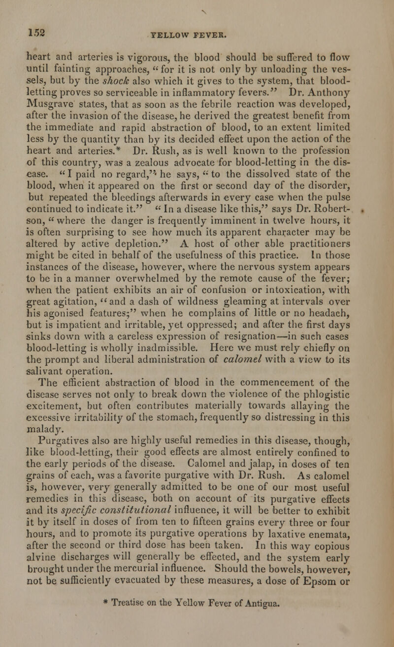 heart and arteries is vigorous, the blood should be suffered to flow until fainting approaches, for it is not only by unloading the ves- sels, but by the shock also which it gives to the system, that blood- letting proves so serviceable in inflammatory fevers. Dr. Anthony Musgrave states, that as soon as the febrile reaction was developed, after the invasion of the disease, he derived the greatest benefit from the. immediate and rapid abstraction of blood, to an extent limited less by the quantity than by its decided effect upon the action of the heart and arteries.* Dr. Rush, as is well known to the profession of this country, was a zealous advocate for blood-letting in the dis- ease.  I paid no regard,' he says,  to the dissolved state of the blood, when it appeared on the first or seeond day of the disorder, but repeated the bleedings afterwards in every case when the pulse continued to indicate it.  In a disease like this, says Dr. Robert- son,  where the danger is frequently imminent in twelve hours, it is often surprising to see how much its apparent character may be altered by active depletion. A host of other able practitioners might be cited in behalf of the usefulness of this praetiee. In those instances of the disease, however, where the nervous system appears to be in a manner overwhelmed by the remote cause of the fever; when the patient exhibits an air of confusion or intoxication, with great agitation, and a dash of wildness gleaming at intervals over his agonised features; when he complains of little or no headaeh, but is impatient and irritable, yet oppressed; and after the first days sinks down with a careless expression of resignation—in such cases blood-letting is wholly inadmissible. Here we must rely chiefly on the prompt and liberal administration of calomel with a view to its salivant operation. The efficient abstraction of blood in the commencement of the disease serves not only to break down the violence of the phlogistic excitement, but often contributes materially towards allaying the excessive irritability of the stomach, frequently so distressing in this malady. Purgatives also are highly useful remedies in this disease, though, like blood-letting, their good effects are almost entirely confined to the early periods of the disease. Calomel and jalap, in doses of ten grains of each, was a favorite purgative with Dr. Rush. As calomel is, however, very generally admitted to be one of our most useful remedies in this disease, both on account of its purgative effects and its specific constitutional influence, it will be better to exhibit it by itself in doses of from ten to fifteen grains every three or four hours, and to promote its purgative operations by laxative enemata, after the second or third dose has been taken. In this way copious alvine discharges will generally be effected, and the system early brought under the mercurial influence. Should the bowels, however, not be sufficiently evacuated by these measures, a dose of Epsom or * Treatise on the Yellow Fever of Antigua.