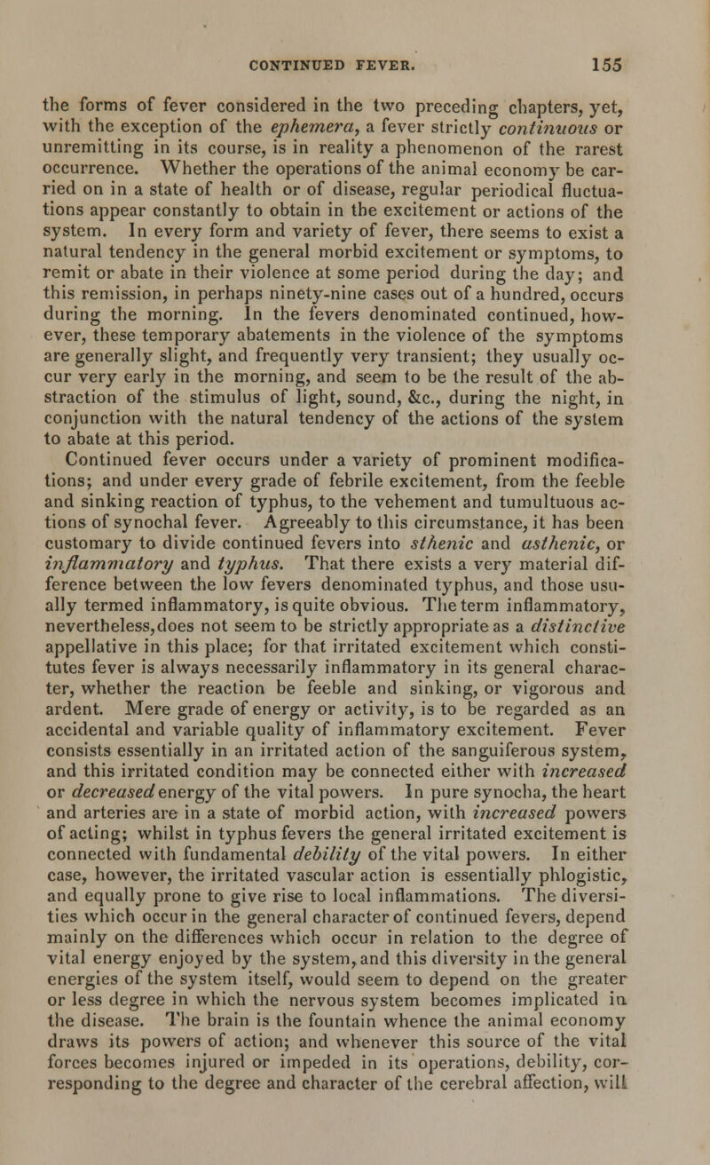 the forms of fever considered in the two preceding chapters, yet, with the exception of the ephemera, a fever strictly continuous or unremitting in its course, is in reality a phenomenon of the rarest occurrence. Whether the operations of the animal economy be car- ried on in a state of health or of disease, regular periodical fluctua- tions appear constantly to obtain in the excitement or actions of the system. In every form and variety of fever, there seems to exist a natural tendency in the general morbid excitement or symptoms, to remit or abate in their violence at some period during the day; and this remission, in perhaps ninety-nine cases out of a hundred, occurs during the morning. In the fevers denominated continued, how- ever, these temporary abatements in the violence of the symptoms are generally slight, and frequently very transient; they usually oc- cur very early in the morning, and seem to be the result of the ab- straction of the stimulus of light, sound, &c, during the night, in conjunction with the natural tendency of the actions of the system to abate at this period. Continued fever occurs under a variety of prominent modifica- tions; and under every grade of febrile excitement, from the feeble and sinking reaction of typhus, to the vehement and tumultuous ac- tions of synochal fever. Agreeably to this circumstance, it has been customary to divide continued fevers into sthenic and asthenic, or inflammatory and typhus. That there exists a very material dif- ference between the low fevers denominated typhus, and those usu- ally termed inflammatory, is quite obvious. The term inflammatory, nevertheless,does not seem to be strictly appropriate as a distinctive appellative in this place; for that irritated excitement which consti- tutes fever is always necessarily inflammatory in its general charac- ter, whether the reaction be feeble and sinking, or vigorous and ardent. Mere grade of energy or activity, is to be regarded as an accidental and variable quality of inflammatory excitement. Fever consists essentially in an irritated action of the sanguiferous system, and this irritated condition may be connected either with increased or decreased energy of the vital powers. In pure synocha, the heart and arteries are in a state of morbid action, with increased powers of acting; whilst in typhus fevers the general irritated excitement is connected with fundamental debility of the vital powers. In either case, however, the irritated vascular action is essentially phlogistic, and equally prone to give rise to local inflammations. The diversi- ties which occur in the general character of continued fevers, depend mainly on the differences which occur in relation to the degree of vital energy enjoyed by the system, and this diversity in the general energies of the system itself, would seem to depend on the greater or less degree in which the nervous system becomes implicated ia the disease. The brain is the fountain whence the animal economy draws its powers of action; and whenever this source of the vital forces becomes injured or impeded in its operations, debility, cor- responding to the degree and character of the cerebral affection, will