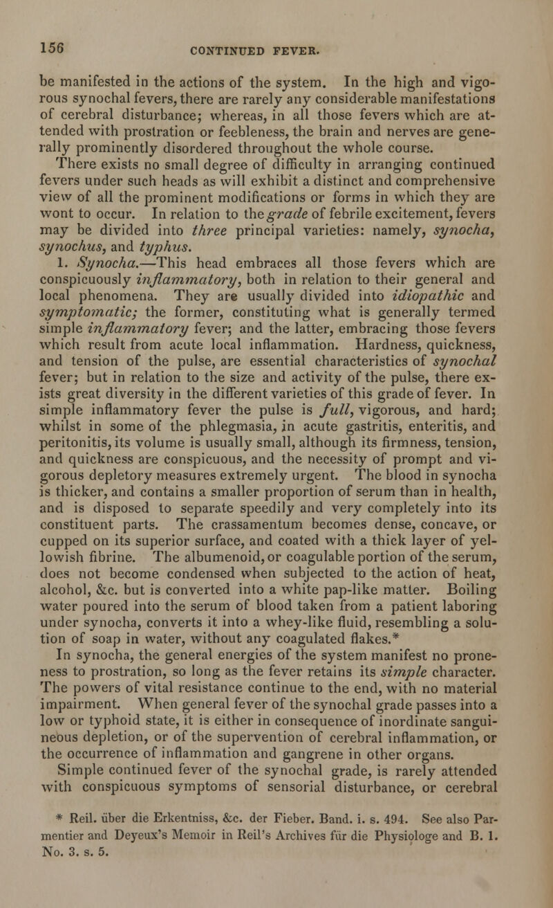 be manifested in the actions of the system. In the high and vigo- rous synochal fevers, there are rarely any considerable manifestations of cerebral disturbance; whereas, in all those fevers which are at- tended with prostration or feebleness, the brain and nerves are gene- rally prominently disordered throughout the whole course. There exists no small degree of difficulty in arranging continued fevers under such heads as will exhibit a distinct and comprehensive view of all the prominent modifications or forms in which they are wont to occur. In relation to the grade of febrile excitement, fevers may be divided into three principal varieties: namely, synocha, synochus, and typhus. 1. Synocha.—This head embraces all those fevers which are conspicuously inflammatory, both in relation to their general and local phenomena. They are usually divided into idiopathic and symptomatic; the former, constituting what is generally termed simple inflammatory fever; and the latter, embracing those fevers which result from acute local inflammation. Hardness, quickness, and tension of the pulse, are essential characteristics of synochal fever; but in relation to the size and activity of the pulse, there ex- ists great diversity in the different varieties of this grade of fever. In simple inflammatory fever the pulse is full, vigorous, and hard; whilst in some of the phlegmasia, in acute gastritis, enteritis, and peritonitis, its volume is usually small, although its firmness, tension, and quickness are conspicuous, and the necessity of prompt and vi- gorous depletory measures extremely urgent. The blood in synocha is thicker, and contains a smaller proportion of serum than in health, and is disposed to separate speedily and very completely into its constituent parts. The crassamentum becomes dense, concave, or cupped on its superior surface, and coated with a thick layer of yel- lowish fibrine. The albumenoid, or coagulable portion of the serum, does not become condensed when subjected to the action of heat, alcohol, &c. but is converted into a white pap-like matter. Boiling water poured into the serum of blood taken from a patient laboring under synocha, converts it into a whey-like fluid, resembling a solu- tion of soap in water, without any coagulated flakes.* In synocha, the general energies of the system manifest no prone- ness to prostration, so long as the fever retains its simple character. The powers of vital resistance continue to the end, with no material impairment. When general fever of the synochal grade passes into a low or typhoid state, it is either in consequence of inordinate sangui- neous depletion, or of the supervention of cerebral inflammation, or the occurrence of inflammation and gangrene in other organs. Simple continued fever of the synochal grade, is rarely attended with conspicuous symptoms of sensorial disturbance, or cerebral * Reil. liber die Erkentniss, &c. der Fieber. Band. i. s. 494. See also Par- mentier and Deyeux's Memoir in Reil's Archives fur die Physiologe and B. 1. No. 3. s. 5.