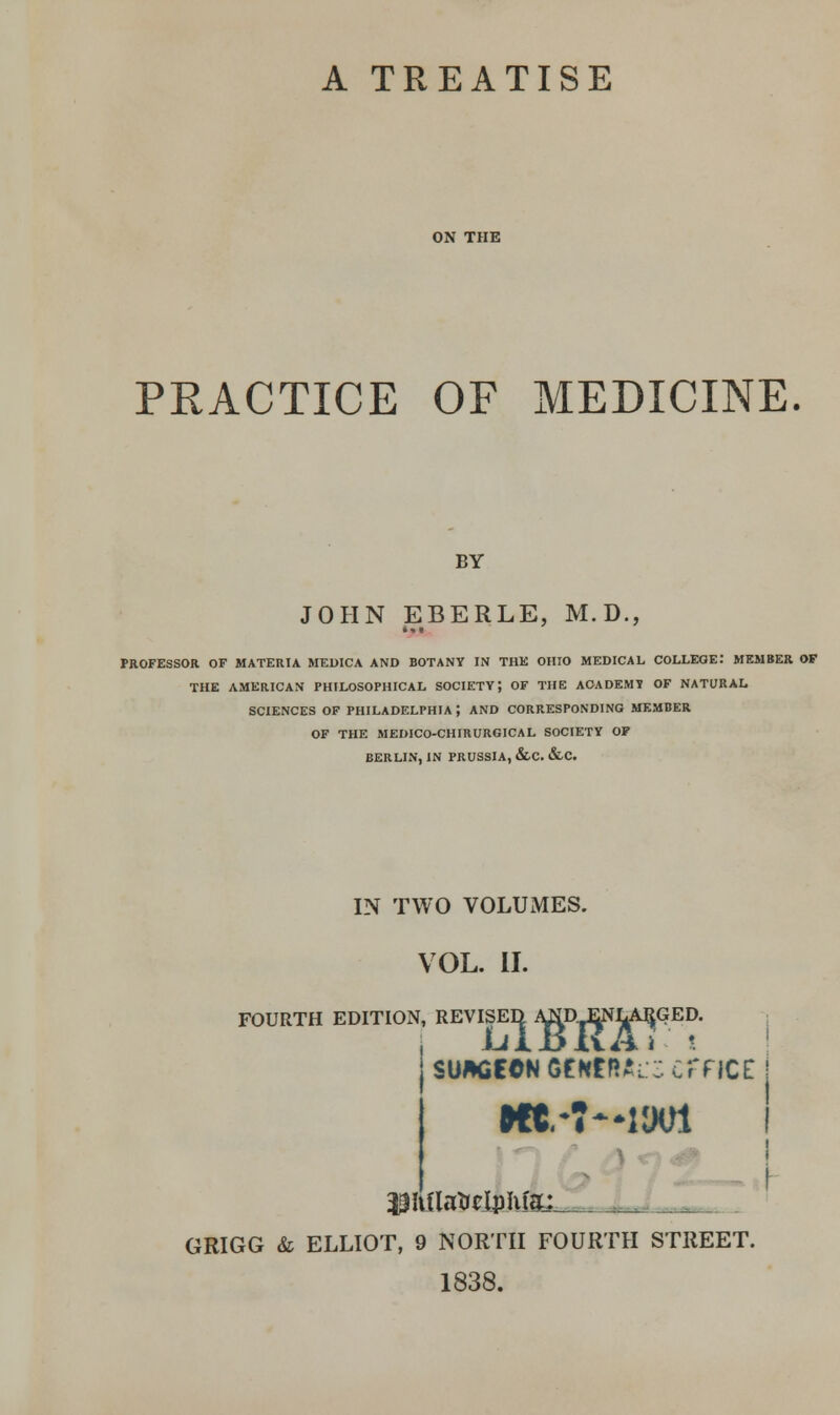 A TREATISE ON THE PRACTICE OF MEDICINE. BY JOHN EBERLE, M.D., PROFESSOR OF MATERIA MEDICA AND BOTANY IN THE OHIO MEDICAL COLLEGE: MEMBER OF THE AMERICAN PHILOSOPHICAL SOCIETY} OF THE ACADEMY OF NATURAL SCIENCES OF PHILADELPHIA ; AND CORRESPONDING MEMBER OF THE MEDICO-CHIRURGICAL SOCIETY OF BERLIN, IN PRUSSIA, &.C. &C. IN TWO VOLUMES. VOL. II. FOURTH EDITION, REVISED ^D ENLARGED. $tt(latalplifec_ I GRIGG & ELLIOT, 9 NORTH FOURTH STREET. 1838.