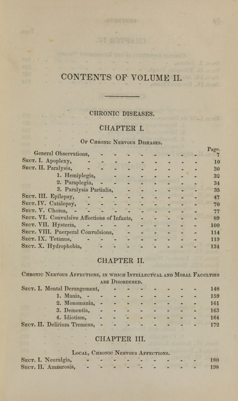 CHRONIC DISEASES. CHAPTER I. Of Chronic Nervous Diseases. Page. General Observations, --.._... 7 Sect. I. Apoplexy, ----...._ 10 Sect. II. Paralysis, 30 1. Hemiplegia, ....... 32 2. Paraplegia, ........ 34 3. Paralysis Partialis, 35 Sect. III. Epilepsy, 47 Sect. IV. Catalepsy, - 70 Sect. V. Chorea, - 77 Sect. VI. Convulsive Affections of Infants, .... - 89 Sect. VII. Hysteria, 100 Sect. VIII. Puerperal Convulsions, 114 Sect. IX. Tetanus, - - - - - - - - - 119 Sect. X. Hydrophobia, - - - - - - - - 134 CHAPTER II. Chrontc Nervous Affections, in which Intellectual and Moral Faculties are Disordered. Sect. I. Mental Derangement, ---.--- 148 1. Mania, 159 2. Monomania, -------- 161 3. Dementia, .-..-... 163 4. Idiotism, -------- 164 Sect. II. Delirium Tremens, -------- 172 CHAPTER III. Local, Chronic Nervous Affections. Sect. I. Neuralgia, - 180 Sect. II. Amaurosis, 198