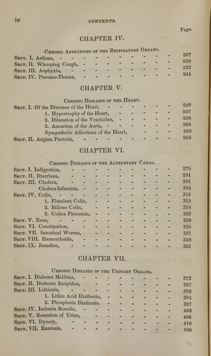 Page. CHAPTER IV. Chronic Affect-tots of the Respiratory Organs. Sect. I. Asthma, -------- Sect. II. Whooping Cough, - Sect. III. Asphyxia, .----- Sect. IV. Pneumo-Thorax, ------ CHAPTER V. Chronic Diseases of the Heart. Sect. I. Of the Diseases of the Heart, 1. Hypertrophy of the Heart, 2. Dilatation of the Ventricles, 3. Aneurism of the Aorta, ------ 260 Sympathetic Affections of the Heart, ... 265 Sect. II. Angina Pectoris, -------- 268 CHAPTER VI. Chronic Diseases of the Alimentary Canal. Sect. I. Indigestion, --------- 275 Sect. II. Diarrhoea, --------- 291 Sect. III. Cholera, - - 301 Cholera Infantum, -------- 204 Sect. IV. Colic, 315 1. Flatulent Colic, 315 2. Bilious Colic, 318 2. Colica Pictonum, -----.- 323 Sect. V. Ileus, 330 Sect. VI. Constipation, -------- 335 Sect. VII. Intestinal Worms, ------- 337 Sect. VIII. Haemorrhoids, ........ 348 Sect. IX. Jaundice, ------.._ 361 CHAPTER VII. Chronic Diseases of the Urinary Organs. Sect. I. Diabetes Mellitus, -------- 373 Sect. II. Diabetes Insipidus, ----.... 397 Sect. III. Lithiasis, --------- 392 1. Lithic Acid Diathesis, --.-._ 394 2. Phosphatic Diathesis. ------ 397 Sect. IV. Ischuria Renalis, -----... 402 Sect. V. Retention of Urine, ....... 406 Sect. VI. Dysury, 418 Sect. VII. Enuresis, 42q