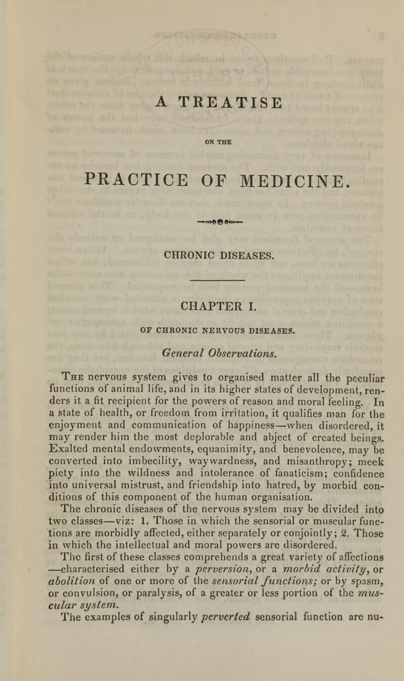 PRACTICE OF MEDICINE. CHRONIC DISEASES. CHAPTER I. OF CHRONIC NERVOUS DISEASES. General Observations. The nervous system gives to organised matter all the peculiar functions of animal life, and in its higher states of development, ren- ders it a fit recipient for the powers of reason and moral feeling. In a state of health, or freedom from irritation, it qualifies man for the enjoyment and communication of happiness—when disordered, it may render him the most deplorable and abject of created beings. Exalted mental endowments, equanimity, and benevolence, may be converted into imbecility, waywardness, and misanthropy; meek piety into the wildness and intolerance of fanaticism; confidence into universal mistrust, and friendship into hatred, by morbid con- ditions of this component of the human organisation. The chronic diseases of the nervous system may be divided into two classes—viz: 1. Those in which the sensorial or muscular func- tions are morbidly affected, either separately or conjointly; 2. Those in which the intellectual and moral powers are disordered. The first of these classes comprehends a great variety of affections —characterised either by a perversion, or a morbid activity, or abolition of one or more of the sensorial functions; or by spasm, or convulsion, or paralysis, of a greater or less portion of the mus- cular system. The examples of singularly perverted sensorial function are nu-