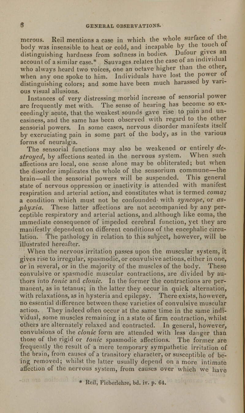 merous. Reil mentions a case in which the whole surface of the body was insensible to heat or cold, and incapable by the touch ot distinguishing hardness from softness in bodies. Dufour gives an account of a similar case.* Sauvages relates the case of an individual who always heard two voices, one an octave higher than the other, when any one spoke to him. Individuals have lost the power ot distinguishing colors; and some have been much harassed by vari- ous visual allusions. Instances of very distressing morbid increase of sensorial power are frequently met with. The sense of hearing has become so ex- ceedingly acute, that the weakest sounds gave rise to pain and un- easiness, and the same has been observed with regard to the other sensorial powers. In some cases, nervous disorder manifests itself by excruciating pain in some part of the body, as in the various forms of neuralgia. The sensorial functions may also be weakened or entirely de- stroyed, by affections seated in the nervous system. When such affections are local, one sense alone maybe obliterated; but when the disorder implicates the whole of the sensorium commune—the brain—all the sensorial powers will be suspended. This general state of nervous oppression or inactivity is attended with manifest respiration and arterial action, and constitutes what is termed coma; a condition which must not be confounded with syncope, or as- phyxia. These latter affections are not accompanied by any per- ceptible respiratory and arterial actions, and although like coma, the immediate consequence of impeded cerebral function, yet they are manifestly dependent on different conditions of the encephalic circu- lation. The pathology in relation to this subject, however, will be illustrated hereafter. When the nervous irritation passes upon the muscular system, it gives rise to irregular, spasmodic, or convulsive actions, either in one, or in several, or in the majority of the muscles of the body. These convulsive or spasmodic muscular contractions, are divided by au- thors into tonic and clonic. In the former the contractions are per- manent, as in tetanus; in the latter they occur in quick alternation, with relaxations, as in hysteria and epilepsy. There exists, however, no essential difference between these varieties of convulsive muscular action. They indeed often occur at the same time in the same indi- vidual, some muscles remaining in a state of firm contraction, whilst others are alternately relaxed and contracted. In general, however, convulsions of the clonic form are attended with less danger than those of the rigid or tonic spasmodic affections. The former are frequently the result of a mere temporary sympathetic irritation of the brain, from causes of a transitory character, or susceptible of be- ing removed; whilst the latter usually depend on a more intimate affection of the nervous system, from causes over which we have * Reil, Fieberlehre, bd. iv. p. 64.