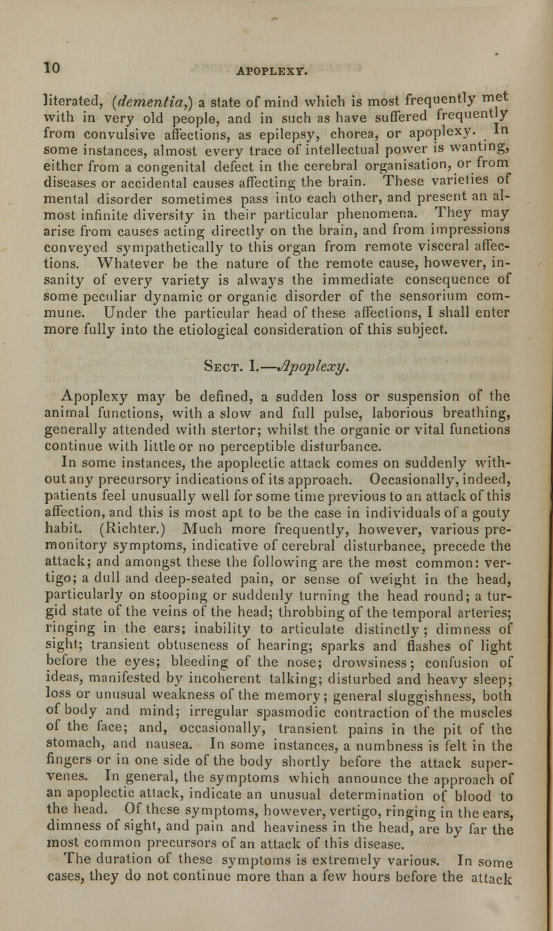 literated, (dementia,) a state of mind which is most frequently met with in very old people, and in such as have suffered frequently from convulsive affections, as epilepsy, chorea, or apoplexy. In some instances, almost every trace of intellectual power is wanting, either from a congenital defect in the cerebral organisation, or from diseases or accidental causes affecting the brain. These varieties of mental disorder sometimes pass into each other, and present an al- most infinite diversity in their particular phenomena. They may arise from causes acting directly on the brain, and from impressions conveyed sympathetically to this organ from remote visceral affec- tions. Whatever be the nature of the remote cause, however, in- sanity of ever)' variety is always the immediate consequence of some peculiar dynamic or organic disorder of the sensorium com- mune. Under the particular head of these affections, I shall enter more fully into the etiological consideration of this subject. Sect. I.—Apoplexy. Apoplexy may be defined, a sudden loss or suspension of the animal functions, with a slow and full pulse, laborious breathing, generally attended with stertor; whilst the organic or vital functions continue with little or no perceptible disturbance. In some instances, the apoplectic attack comes on suddenly with- out any precursory indications of its approach. Occasionally, indeed, patients feel unusually well for some time previous to an attack of this affection, and this is most apt to be the case in individuals of a gouty habit. (Richter.) Much more frequently, however, various pre- monitory symptoms, indicative of cerebral disturbance, precede the attack; and amongst these the following are the most common: ver- tigo; a dull and deep-seated pain, or sense of weight in the head, particularly on stooping or suddenly turning the head round; a tur- gid state of the veins of the head; throbbing of the temporal arteries; ringing in the ears; inability to articulate distinctly; dimness of sight; transient obtuseness of hearing; sparks and flashes of light before the eyes; bleeding of the nose; drowsiness; confusion of ideas, manifested by incoherent talking; disturbed and heavy sleep; loss or unusual weakness of the memory; general sluggishness, both of body and mind; irregular spasmodic contraction of the muscles of the face; and, occasionally, transient pains in the pit of the stomach, and nausea. In some instances, a numbness is felt in the fingers or in one side of the body shortly before the attack super- venes. In general, the symptoms which announce the approach of an apoplectic attack, indicate an unusual determination of blood to the head. Of these symptoms, however, vertigo, ringing in the ears, dimness of sight, and pain and heaviness in the head, are by far the most common precursors of an attack of this disease. The duration of these symptoms is extremely various. In some cases, they do not continue more than a iew hours before the attack