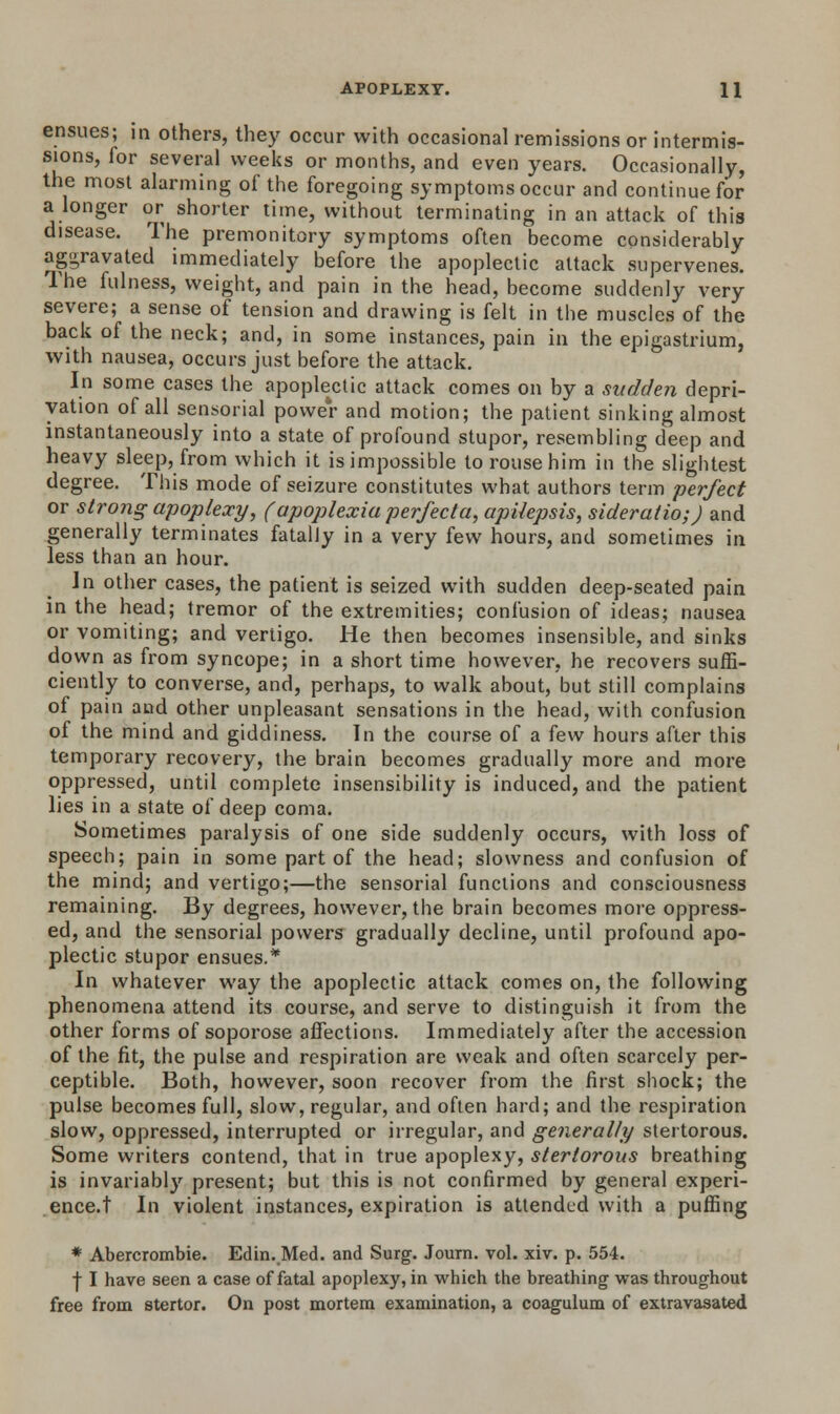 ensues; in others, they occur with occasional remissions or intermis- sions, for several weeks or months, and even years. Occasionally, the most alarming of the foregoing symptoms occur and continue for a longer or shorter time, without terminating in an attack of this disease. The premonitory symptoms often become considerably aggravated immediately before the apoplectic attack supervenes. The fulness, weight, and pain in the head, become suddenly very severe; a sense of tension and drawing is felt in the muscles of the back of the neck; and, in some instances, pain in the epigastrium, with nausea, occurs just before the attack. In some cases the apoplectic attack comes on by a sudden depri- vation of all sensorial power and motion; the patient sinking almost instantaneously into a state of profound stupor, resembling deep and heavy sleep, from which it is impossible to rouse him in the slightest degree. This mode of seizure constitutes what authors term perfect or strong apoplexy, (apoplexia perfecta, apilepsis, sideratio;) and generally terminates fatally in a very few hours, and sometimes in less than an hour. In other cases, the patient is seized with sudden deep-seated pain in the head; tremor of the extremities; confusion of ideas; nausea or vomiting; and vertigo. He then becomes insensible, and sinks down as from syncope; in a short time however, he recovers suffi- ciently to converse, and, perhaps, to walk about, but still complains of pain and other unpleasant sensations in the head, with confusion of the mind and giddiness. In the course of a few hours after this temporary recovery, the brain becomes gradually more and more oppressed, until complete insensibility is induced, and the patient lies in a state of deep coma. Sometimes paralysis of one side suddenly occurs, with loss of speech; pain in some part of the head; slowness and confusion of the mind; and vertigo;—the sensorial functions and consciousness remaining. By degrees, however, the brain becomes more oppress- ed, and the sensorial powers gradually decline, until profound apo- plectic stupor ensues.* In whatever way the apoplectic attack comes on, the following phenomena attend its course, and serve to distinguish it from the other forms of soporose affections. Immediately after the accession of the fit, the pulse and respiration are weak and often scarcely per- ceptible. Both, however, soon recover from the first shock; the pulse becomes full, slow, regular, and often hard; and the respiration slow, oppressed, interrupted or irregular, and generally stertorous. Some writers contend, that in true apoplexy, stertorous breathing is invariably present; but this is not confirmed by general experi- ence.! In violent instances, expiration is attended with a puffing * Abercrombie. Edin. Med. and Surg. Joum. vol. xiv. p. 554. f I have seen a case of fatal apoplexy, in which the breathing was throughout free from stertor. On post mortem examination, a coagulum of extravasated