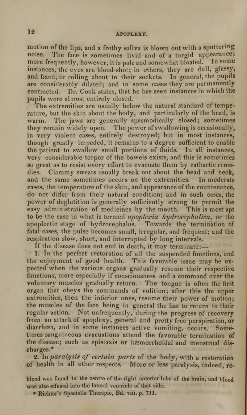 APOPLEXY. motion of the lips, and a frothy saliva is blown out with a sputtering noise. The face is sometimes livid and of a turgid appearance; more frequently, however, it is pale and somewhat bloated. In some instances, the eyes are blood-shot; in others, they are dull, glassy, and fixed, or rolling about in their sockets. In general, the pupils are considerably dilated; and in some cases they are permanently contracted. Dr. Cook states, that he has seen instances in which the pupils were almost entirely closed. The extremities are usually below the natural standard of tempe- rature, but the skin about the body, and particularly of the head, is warm. The jaws are generally spasmodically closed; sometimes they remain widely open. The power of swallowing is occasionally, in very violent cases, entirely destroyed; but in most instances, though greatly impeded, it remains to a degree sufficient to enable the patient to swallow small portions of fluids. In all instances, very considerable torpor of the bowels exists; and this is sometimes so great as to resist every effort to evacuate them by cathartic reme- dies. Clammy sweats usually break out about the head and neck, and the same sometimes occurs on the extremities. In moderate cases, the temperature of the skin, and appearance of the countenance, do not differ from their natural condition; and in such cases, the power of deglutition is generally sufficiently strong to permit the easy administration of medicines by the mouth. This is most apt to be the case in what is termed apoplexia hydrocephalica, or the apoplectic stage of hydrocephalus. Towards the termination of fatal cases, the pulse becomes small, irregular, and frequent; and the respiration slow, short, and interrupted by long intervals. If the disease does not end in death, it may terminate:— 1. In the perfect restoration of all the suspended functions, and the enjoyment of good health. This favorable issue may be ex- pected when the various organs gradually resume their respective functions, more especially if consciousness and a command over the voluntary muscles gradually return. The tongue is often the first organ that obeys the commands of volition; after this the upper extremities, then the inferior ones, resume their power of motion; the muscles of the face being in general the last to return to their regular action. Not unfrequently, during the progress of recovery from an attack of apoplexy, general and pretty free perspiration, or diarrhoea, and in some instances active vomiting, occurs. Some- times sanguineous evacuations attend the favorable termination of the disease; such as epistaxis or haemorrhoidal and menstrual dis- charges.* 2. In paralysis of certain parts of the body, with a restoration of health in all other respects. More or less paralysis, indeed, re- blood was found in the centre of the right anterior lobe of the brain, and blood was also effused into the lateral ventricle of that side.