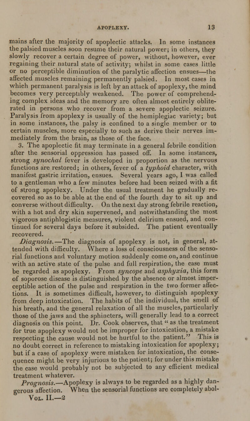 mains after the majority of apoplectic attacks. In some instances the palsied muscles soon resume their natural power; in others, they slowly recover a certain degree of power, without, however, ever regaining their natural state of activity; whilst in some cases little or no perceptible diminution of the paralytic affection ensues—the affected muscles remaining permanently palsied. In most cases in which permanent paralysis is left by an attack of apoplexy, the mind becomes very perceptibly weakened. The power of comprehend- ing complex ideas and the memory are often almost entirely oblite- rated in persons who recover from a severe apoplectic seizure. Paralysis from apoplexy is usually of the hemiplegiac variety; but in some instances, the palsy is confined to a single member or to certain muscles, more especially to such as derive their nerves im- mediately from the brain, as those of the face. 3. The apoplectic fit may terminate in a general febrile condition after the sensorial oppression has passed off. In some instances, strong synochal fever is developed in proportion as the nervous functions are restored; in others, fever of a typhoid character, with manifest gastric irritation, ensues. Several years ago, I was called to a gentleman who a few minutes before had been seized with a fit of strong apoplexy. Under the usual treatment he gradually re- covered so as to be able at the end of the fourth day to sit up and converse without difficulty. On the next day strong febrile reaction, with a hot and dry skin supervened, and notwithstanding the most vigorous antiphlogistic measures, violent delirium ensued, and con- tinued for several days before it subsided. The patient eventually recovered. Diagnosis.—The diagnosis of apoplexy is not, in general, at- tended with difficulty. Where a loss of consciousness of the senso- rial functions and voluntary motion suddenly come on, and continue with an active state of the pulse and full respiration, the case must be regarded as apoplexy. From syncope and asphyxia, this form of soporose disease is distinguished by the absence or almost imper- ceptible action of the pulse and respiration in the two former affec- tions. It is sometimes difficult, however, to distinguish apoplexy from deep intoxication. The habits of the individual, the smell of his breath, and the general relaxation of all the muscles, particularly those of the jaws and the sphincters, will generally lead to a correct diagnosis on this point. Dr. Cook observes, that  as the treatment for true apoplexy would not be improper for intoxication, a mistake respecting the cause would not be hurtful to the patient. This is no doubt correct in reference to mistaking intoxication for apoplexy; but if a case of apoplexy were mistaken for intoxication, the conse- quence might be very injurious to the patient; for under this mistake the case would probably not be subjected to any efficient medical treatment whatever. Prognosis.—Apoplexy is always to be regarded as a highly dan- gerous affection. When the sensorial functions are completely abol- Vol. II.—2