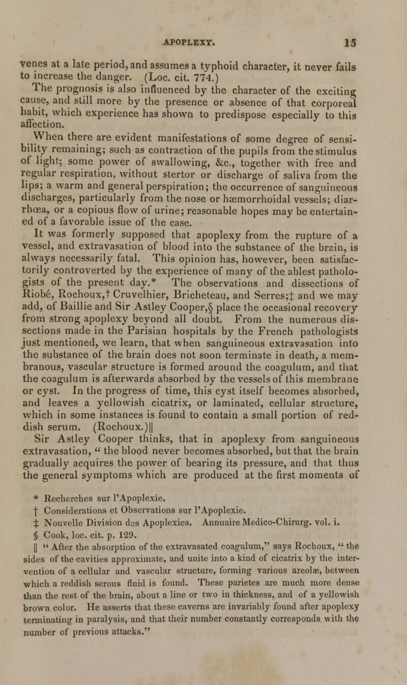 venes at a late period, and assumes a typhoid character, it never fails to increase the danger. (Loc. cit. 774.) The prognosis is also influenced by the character of the exciting cause, and still more by the presence or absence of that corporeal habit, which experience has shown to predispose especially to this affection. When there are evident manifestations of some degree of sensi- bility remaining; such as contraction of the pupils from the stimulus of light; some power of swallowing, &c, together with free and regular respiration, without stertor or discharge of saliva from the lips; a warm and general perspiration; the occurrence of sanguineous discharges, particularly from the nose or hemorrhoidal vessels; diar- rhoea, or a copious flow of urine; reasonable hopes may be entertain- ed of a favorable issue of the case. It was formerly supposed that apoplexy from the rupture of a vessel, and extravasation of blood into the substance of the brain, is always necessarily fatal. This opinion has, however, been satisfac- torily controverted by the experience of many of the ablest patholo- gists of the present day.* The observations and dissections of Riobe, Rochoux,t Cruvelhier, Bricheteau, and Serres;J and we may add, of Baillie and Sir Astley Cooper,§ place the occasional recovery from strong apoplexy beyond all doubt. From the numerous dis- sections made in the Parisian hospitals by the French pathologists just mentioned, we learn, that when sanguineous extravasation into the substance of the brain does not soon terminate in death, a mem- branous, vascular structure is formed around the coagulum, and that the coagulum is afterwards absorbed by the vessels of this membrane or cyst. In the progress of time, this cyst itself becomes absorbed, and leaves a yellowish cicatrix, or laminated, cellular structure, which in some instances is found to contain a small portion of red- dish serum. (Rochoux.)|| Sir Astley Cooper thinks, that in apoplexy from sanguineous extravasation,  the blood never becomes absorbed, but that the brain gradually acquires the power of bearing its pressure, and that thus the general symptoms which are produced at the first moments of * Recherches sur PApoplexie. f Considerations et Observations sur PApoplexie. X Nouvelle Division dss Apoplexies. Annuaire Medico-Chirurg. vol. i. § Cook, loc. cit. p. 129. ||  After the absorption of the extravasated coagulum, says Rochoux,  the sides of the cavities approximate, and unite into a kind of cicatrix by the inter- vention of a cellular and vascular structure, forming various areolae, between which a reddish serous fluid is found. These parietes are much more dense than the rest of the brain, about a line or two in thickness, and of a yellowish brown color. He asserts that these caverns are invariably found after apoplexy terminating in paralysis, and that their number constantly corresponds with the number of previous attacks.