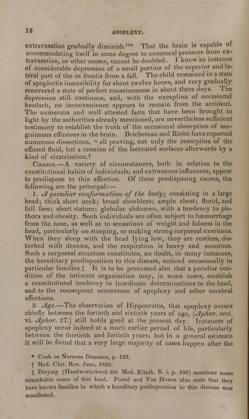 extravasation gradually diminish.* That the brain is capable of accommodating itself in some degree to unnatural pressure from ex- travasation, or other causes, cannot be doubted. I knew an instance of considerable depression of a small portion of the superior and la- teral part of the os frontis from a fall. The child remained in a state of apoplectic insensibility for about twelve hours, and very gradually recovered a state of perfect consciousness in about three days. The depression still continues, and, with the exception of occasional headach, no inconvenience appears to remain from the accident. The numerous and well attested facts that have been brought to light by the authorities already mentioned, are nevertheless sufficient testimony to establish the truth of the occasional absorption of san- guineous effusions in the brain. Bricheteau and Riobe have reported numerous dissections,  all proving, not only the resorption of the effused fluid, but a reunion of the lacerated surfaces afterwards by a kind of cicatrisation.t Causes.—A variety of circumstances, both in relation to the constitutional habits of individuals, and extraneous influences, appear to predispose to this affection. Of these predisposing causes, the following are the principal:— 1. A peculiar conformation of the body; consisting in a large head; thick short neck; broad shoulders; ample chest; florid, and full face; short stature; globular abdomen, with a tendency to ple- thora and obesity. Such individuals are often subject to haemorrhage from the nose, as well as to sensations of weight and fulness in the head, particularly on stooping, or making strong corporeal exertions. When they sleep with the head lying low, they are restless, dis- turbed with dreams, and the respiration is heavy and sonorous. Such a corporeal structure constitutes, no doubt, in many instances, the hereditary predisposition to this disease, noticed occasionally in particular families.^ It is to be presumed also that a peculiar con- dition of the intimate organisation may, in some cases, establish a constitutional tendency to inordinate determinations to the head, and to the consequent occurrence of apoplexy and other cerebral affections. 2. Age.—The observation of Hippocrates, that apoplexy occurs chiefly between the fortieth and sixtieth years of age, {Aphor. sect. vi. Ap/ior. 27.) still holds good at the present day. Instances of apoplexy occur indeed at a much earlier period of life, particularly between the thirtieth and fortieth years; but in a general estimate it will be found that a very large majority of cases happen after the * Cook on Nervous Diseases, p. 129. f Med. Chir. Rev. June, 1820. X Dreysig (Handworterbuch der Med. Klinik. B. i. p. 450) mentions some remarkable cases of this kind. Portal and Van Hoven also state that they have known families in which a hereditary predisposition to this disease was manifested.