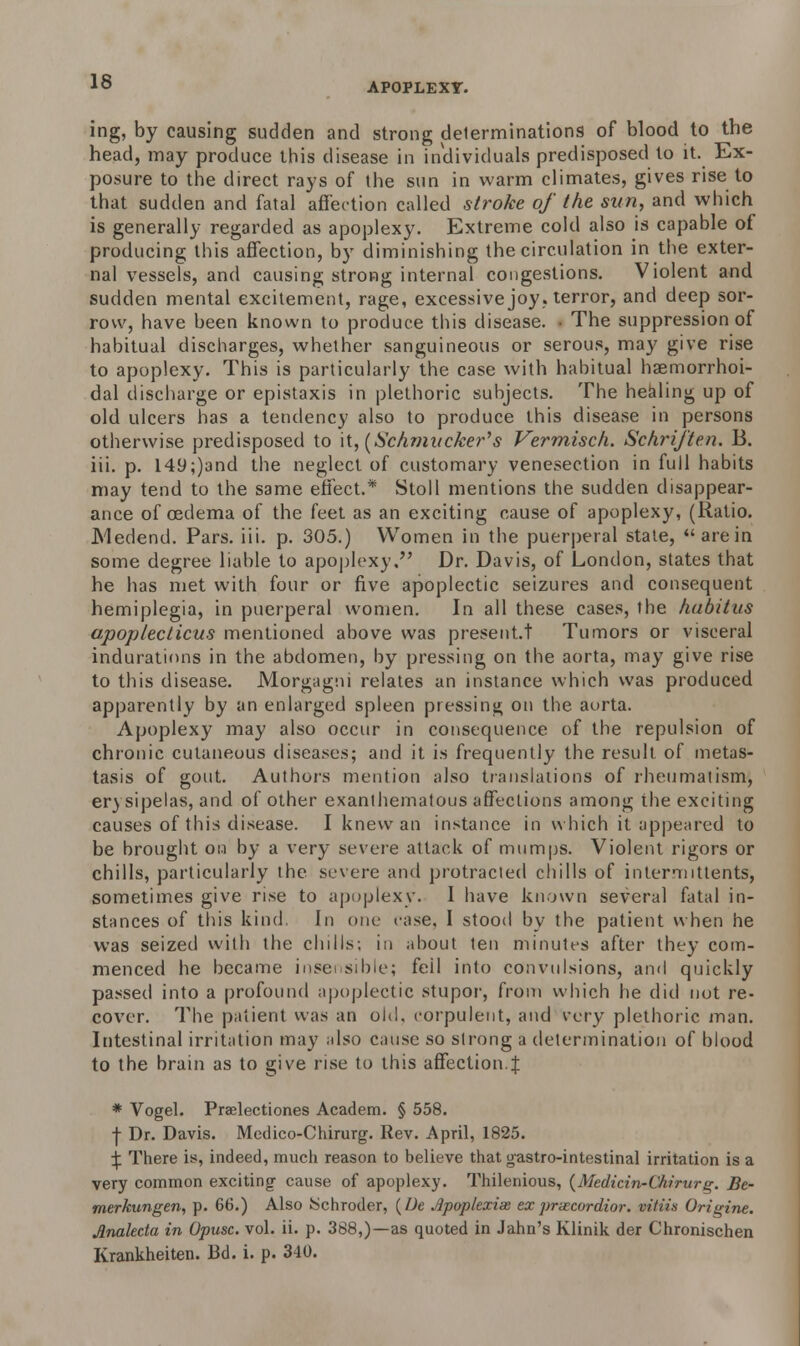 ing, by causing sudden and strong determinations of blood to the head, may produce this disease in individuals predisposed to it. Ex- posure to the direct rays of the sun in warm climates, gives rise to that sudden and fatal affection called stroke of the sun, and which is generally regarded as apoplexy. Extreme cold also is capable of producing this affection, by diminishing the circulation in the exter- nal vessels, and causing strong internal congestions. Violent and sudden mental excitement, rage, excessive joy, terror, and deep sor- row, have been known to produce this disease. • The suppression of habitual discharges, whether sanguineous or serous, may give rise to apoplexy. This is particularly the case with habitual haemorrhoi- dal discharge or epistaxis in plethoric subjects. The healing up of old ulcers has a tendency also to produce this disease in persons otherwise predisposed to \{, (Schmucker's Vermisch. Schrij'ten. B. iii. p. I49;)and the neglect of customary venesection in full habits may tend to the same effect.* Stoll mentions the sudden disappear- ance of oedema of the feet as an exciting cause of apoplexy, (Ratio. JMedend. Pars. iii. p. 305.) Women in the puerperal stale, arein some degree liable to apoplexy. Dr. Davis, of London, states that he has met with four or five apoplectic seizures and consequent hemiplegia, in puerperal women. In all these cases, the habitus apopleclicus mentioned above was present.t Tumors or visceral indurations in the abdomen, by pressing on the aorta, may give rise to this disease. Morgagni relates an instance which was produced apparently by an enlarged spleen pressing on the aorta. Apoplexy may also occur in consequence of the repulsion of chronic cutaneous diseases; and it is frequently the result of metas- tasis of gout. Authors mention also translations of rheumatism, er) sipelas, and of other exanlhernatous affections among the exciting causes of this disease. I knew an instance in which it appeared to be brought on by a very severe attack of mumps. Violent rigors or chills, particularly the severe and protracted chills of intermitlents, sometimes give rise to apoplexy. I have known several fatal in- stances of this kind. In one case. I stood by the patient when he was seized with the chills; in about ten minutes after they com- menced he became insei sible; foil into convulsions, and quickly passed into a profound apoplectic stupor, from which he did not re- cover. The patient was an old. corpulent, and very plethoric man. Intestinal irritation may also cause so strong a determination of blood to the brain as to give rise to this affection.J * Vogel. Praelectiones Academ. § 558. f Dr. Davis. Medico-Chirurg. Rev. April, 1825. ^ There is, indeed, much reason to believe that gastro-intestinal irritation is a very common exciting cause of apoplexy. Thilenious, (Medicin-Chirurg. Be- merkungen, p. 66.) Also Schroder, (L>e Jlpoplexias exprxcordior. vitiis Origine. Anakcta in Opusc. vol. ii. p. 388,)—as quoted in Jahn's Klinik der Chronischen Krankheiten. Bd. i. p. 340.