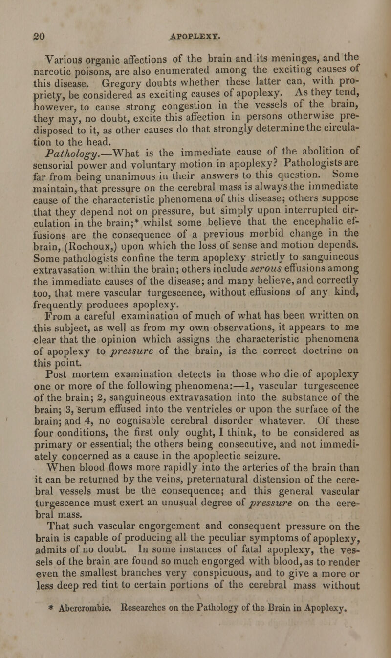 Various organic affections of the brain and its meninges, and the narcotic poisons, are also enumerated among the exciting causes of this disease. Gregory doubts whether these latter can, with pro- priety, be considered as exciting causes of apoplexy. As they tend, however, to cause strong congestion in the vessels of the brain, they may, no doubt, excite this affection in persons otherwise pre- disposed to it, as other causes do that strongly determine the circula- tion to the head. Pathology.—What is the immediate cause of the abolition of sensorial power and voluntary motion in apoplexy? Pathologists are far from being unanimous in their answers to this question. Some maintain, that pressure on the cerebral mass is always the immediate cause of the characteristic phenomena of this disease; others suppose that they depend not on pressure, but simply upon interrupted cir- culation in the brain;* whilst some believe that the encephalic ef- fusions are the consequence of a previous morbid change in the brain, (Rochoux,) upon which the loss of sense and motion depends. Some pathologists confine the term apoplexy strictly to sanguineous extravasation within the brain; others include serous effusions among the immediate causes of the disease; and many believe, and correctly too, that mere vascular turgescence, without effusions of any kind, frequently produces apoplexy. From a careful examination of much of what has been written on this subject, as well as from my own observations, it appears to me clear that the opinion which assigns the characteristic phenomena of apoplexy to pressure of the brain, is the correct doctrine on this point. Post mortem examination detects in those who die of apoplexy one or more of the following phenomena:—1, vascular turgescence of the brain; 2, sanguineous extravasation into the substance of the brain; 3, serum effused into the ventricles or upon the surface of the brain; and 4, no cognisable cerebral disorder whatever. Of these four conditions, the first only ought, I think, to be considered as primary or essential; the others being consecutive, and not immedi- ately concerned as a cause in the apoplectic seizure. When blood flows more rapidly into the arteries of the brain than it can be returned by the veins, preternatural distension of the cere- bral vessels must be the consequence; and this general vascular turgescence must exert an unusual degree of pressure on the cere- bral mass. That such vascular engorgement and consequent pressure on the brain is capable of producing all the peculiar symptoms of apoplexy, admits of no doubt. In some instances of fatal apoplexy, the ves- sels of the brain are found so much engorged with blood, as to render even the smallest branches very conspicuous, and to give a more or less deep red tint to certain portions of the cerebral mass without * Abercrombie. Researches on the Pathology of the Brain in Apoplexy.