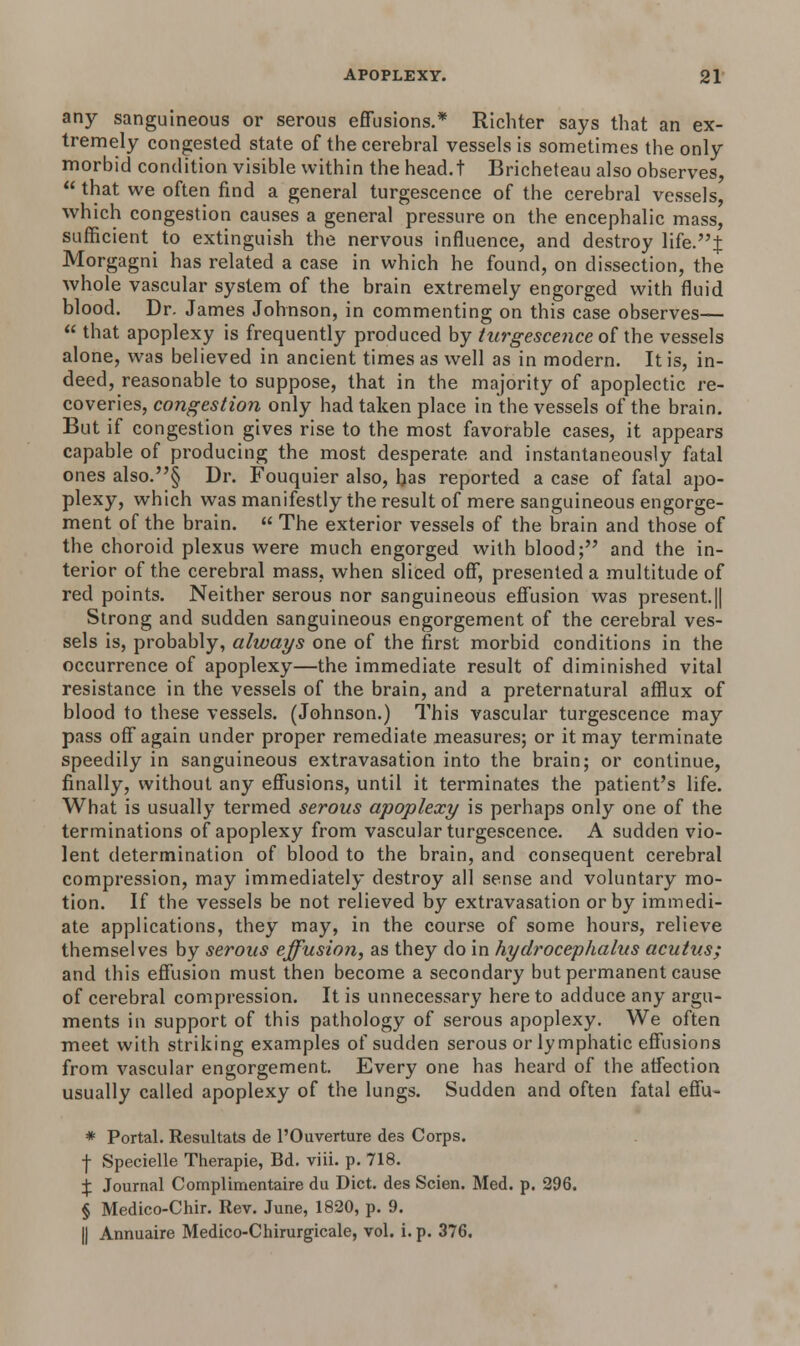 any sanguineous or serous effusions.* Richter says that an ex- tremely congested state of the cerebral vessels is sometimes the only morbid condition visible within the head.t Bricheteau also observes,  that we often find a general turgescence of the cerebral vessels, which congestion causes a general pressure on the encephalic mass, sufficient to extinguish the nervous influence, and destroy life.J Morgagni has related a case in which he found, on dissection, the whole vascular system of the brain extremely engorged with fluid blood. Dr. James Johnson, in commenting on this case observes—  that apoplexy is frequently produced by turgescence of the vessels alone, was believed in ancient times as well as in modern. It is, in- deed, reasonable to suppose, that in the majority of apoplectic re- coveries, congestion only had taken place in the vessels of the brain. But if congestion gives rise to the most favorable cases, it appears capable of producing the most desperate and instantaneously fatal ones also.§ Dr. Fouquier also, has reported a case of fatal apo- plexy, which was manifestly the result of mere sanguineous engorge- ment of the brain.  The exterior vessels of the brain and those of the choroid plexus were much engorged with blood; and the in- terior of the cerebral mass, when sliced off, presented a multitude of red points. Neither serous nor sanguineous effusion was present.|| Strong and sudden sanguineous engorgement of the cerebral ves- sels is, probably, always one of the first morbid conditions in the occurrence of apoplexy—the immediate result of diminished vital resistance in the vessels of the brain, and a preternatural afflux of blood to these vessels. (Johnson.) This vascular turgescence may pass off again under proper remediate measures; or it may terminate speedily in sanguineous extravasation into the brain; or continue, finally, without any effusions, until it terminates the patient's life. What is usually termed serous apoplexy is perhaps only one of the terminations of apoplexy from vascular turgescence. A sudden vio- lent determination of blood to the brain, and consequent cerebral compression, may immediately destroy all sense and voluntary mo- tion. If the vessels be not relieved by extravasation or by immedi- ate applications, they may, in the course of some hours, relieve themselves by serous effusion, as they do in hydrocephalus acutus; and this effusion must then become a secondary but permanent cause of cerebral compression. It is unnecessary here to adduce any argu- ments in support of this pathology of serous apoplexy. We often meet with striking examples of sudden serous or lymphatic effusions from vascular engorgement. Every one has heard of the affection usually called apoplexy of the lungs. Sudden and often fatal effu- * Portal. Resultats de l'Ouverture des Corps. f Specielle Therapie, Bd. viii. p. 718. % Journal Complimentaire du Diet, des Scien. Med. p. 296. § Medico-Chir. Rev. June, 1820, p. 9. || Annuaire Medico-Chirurgicale, vol. i. p. 376.