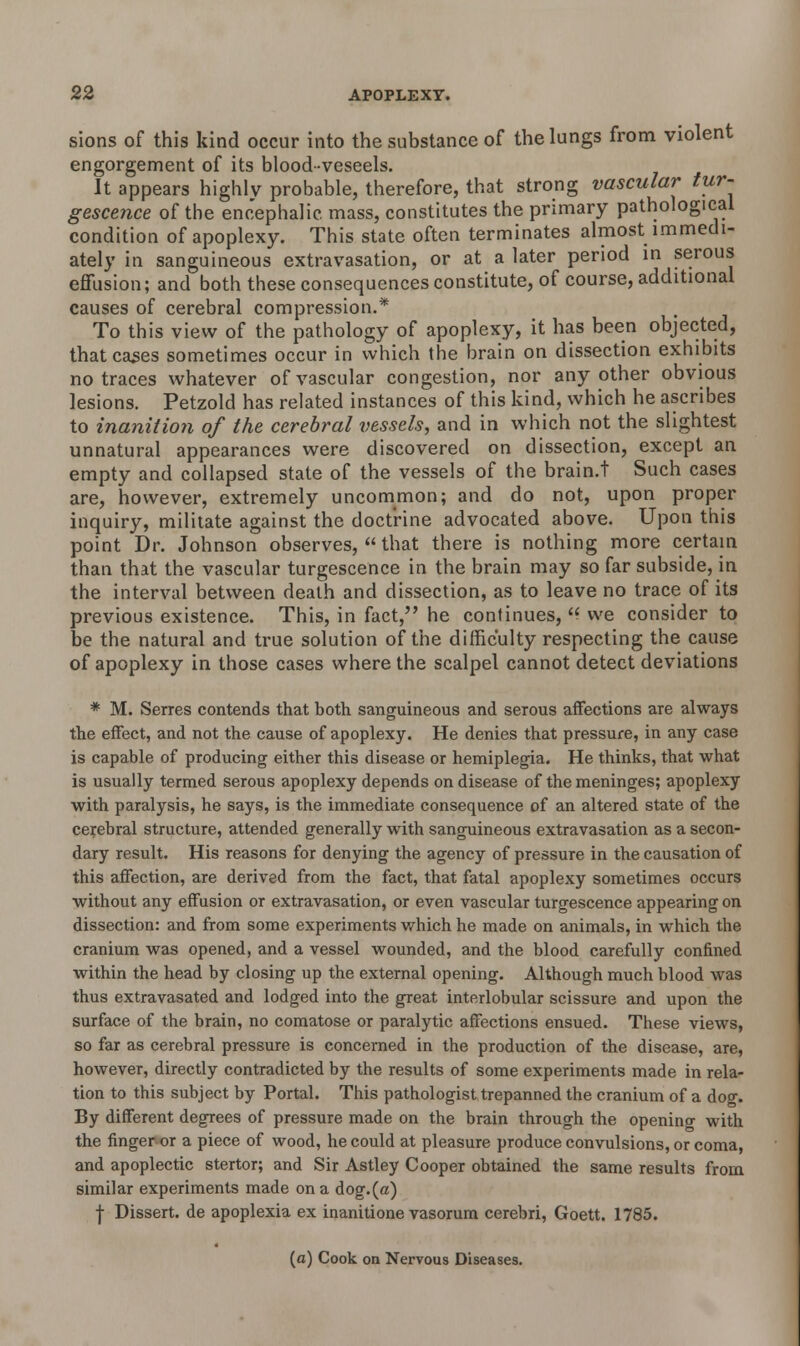 sions of this kind occur into the substance of the lungs from violent engorgement of its blood-veseels. It appears highly probable, therefore, that strong vascular tur- gescence of the encephalic, mass, constitutes the primary pathological condition of apoplexy. This state often terminates almost immedi- ately in sanguineous extravasation, or at a later period in serous effusion; and both these consequences constitute, of course, additional causes of cerebral compression.* To this view of the pathology of apoplexy, it has been objected, that cases sometimes occur in which the brain on dissection exhibits no traces whatever of vascular congestion, nor any other obvious lesions. Petzold has related instances of this kind, which he ascribes to inanition of the cerebral vessels, and in which not the slightest unnatural appearances were discovered on dissection, except an empty and collapsed state of the vessels of the brain.t Such cases are, however, extremely uncommon; and do not, upon proper inquiry, militate against the doctrine advocated above. Upon this point Dr. Johnson observes,  that there is nothing more certain than that the vascular turgescence in the brain may so far subside, in the interval between death and dissection, as to leave no trace of its previous existence. This, in fact, he continues,  we consider to be the natural and true solution of the difficulty respecting the cause of apoplexy in those cases where the scalpel cannot detect deviations * M. Serres contends that both sanguineous and serous affections aTe always the effect, and not the cause of apoplexy. He denies that pressure, in any case is capable of producing either this disease or hemiplegia. He thinks, that what is usually termed serous apoplexy depends on disease of the meninges; apoplexy with paralysis, he says, is the immediate consequence of an altered state of the cerebral structure, attended generally with sanguineous extravasation as a secon- dary result. His reasons for denying the agency of pressure in the causation of this affection, are derived from the fact, that fatal apoplexy sometimes occurs without any effusion or extravasation, or even vascular turgescence appearing on dissection: and from some experiments which he made on animals, in which the cranium was opened, and a vessel wounded, and the blood carefully confined within the head by closing up the external opening. Although much blood was thus extravasated and lodged into the great interlobular scissure and upon the surface of the brain, no comatose or paralytic affections ensued. These views, so far as cerebral pressure is concerned in the production of the disease, are, however, directly contradicted by the results of some experiments made in rela- tion to this subject by Portal. This pathologist trepanned the cranium of a doo-. By different degrees of pressure made on the brain through the opening with the finger or a piece of wood, he could at pleasure produce convulsions, or coma, and apoplectic stertor; and Sir Astley Cooper obtained the same results from similar experiments made on a dog.(a) ■j- Dissert, de apoplexia ex inanitione vasorum cerebri, Goett. 1785. (a) Cook on Nervous Diseases.