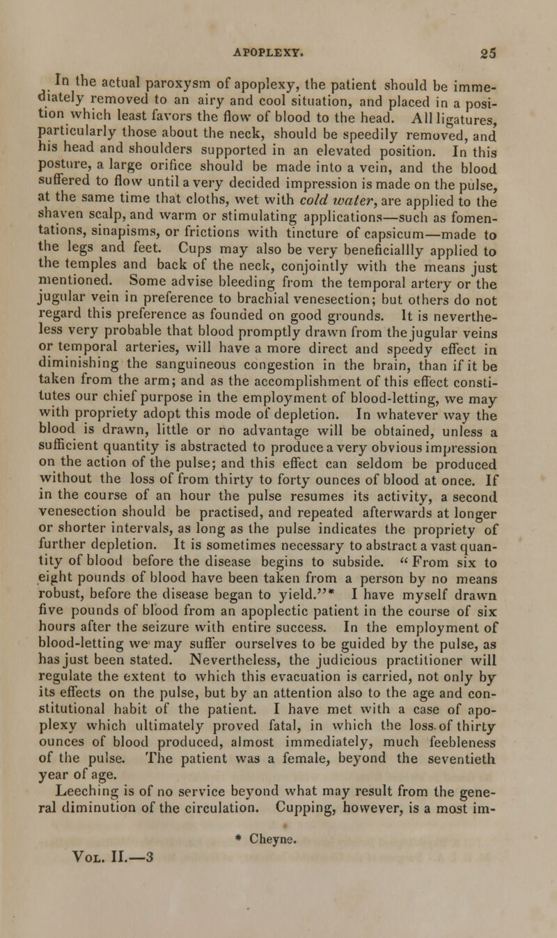 In the actual paroxysm of apoplexy, the patient should he imme- diately removed to an airy and cool situation, and placed in a posi- tion which least favors the flow of blood to the head. All ligatures, particularly those about the neck, should be speedily removed, and* his head and shoulders supported in an elevated position. In this posture, a large orifice should be made into a vein, and the blood suffered to flow until a very decided impression is made on the pulse, at the same time that cloths, wet with cold water, are applied to the shaven scalp, and warm or stimulating applications—such as fomen- tations, sinapisms, or frictions with tincture of capsicum—made to the legs and feet. Cups may also be very beneficiallly applied to the temples and back of the neck, conjointly with the means just mentioned. Some advise bleeding from the temporal artery or the jugular vein in preference to brachial venesection; but others do not regard this preference as founded on good grounds. It is neverthe- less very probable that blood promptly drawn from the jugular veins or temporal arteries, will have a more direct and speedy effect in diminishing the sanguineous congestion in the brain, than if it be taken from the arm; and as the accomplishment of this effect consti- tutes our chief purpose in the employment of blood-letting, we may with propriety adopt this mode of depletion. In whatever way the blood is drawn, little or no advantage will be obtained, unless a sufficient quantity is abstracted to produce a very obvious impression on the action of the pulse; and this effect can seldom be produced without the loss of from thirty to forty ounces of blood at once. If in the course of an hour the pulse resumes its activity, a second venesection should be practised, and repeated afterwards at longer or shorter intervals, as long as the pulse indicates the propriety of further depletion. It is sometimes necessary to abstract a vast quan- tity of blood before the disease begins to subside.  From six to eight pounds of blood have been taken from a person by no means robust, before the disease began to yield.* I have myself drawn five pounds of blood from an apoplectic patient in the course of six hours after the seizure with entire success. In the employment of blood-letting we may suffer ourselves to be guided by the pulse, as has just been stated. Nevertheless, the judicious practitioner will regulate the extent to which this evacuation is carried, not only by its effects on the pulse, but by an attention also to the age and con- stitutional habit of the patient. I have met with a case of apo- plexy which ultimately proved fatal, in which the loss.of thirty ounces of blood produced, almost immediately, much feebleness of the pulse. The patient was a female, beyond the seventieth year of age. Leeching is of no service beyond what may result from the gene- ral diminution of the circulation. Cupping, however, is a most im- * Cheyne. Vol. II.—3