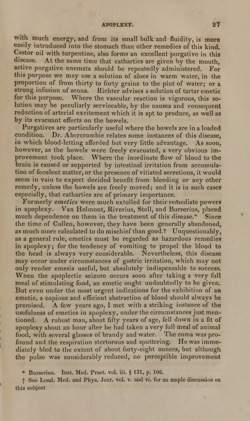 with much energy, and from its small bulk and fluidity, is more easily introduced into the stomach than other remedies of this kind. Castor oil with turpentine, also forms an excellent purgative in this disease. At the same time that cathartics are given by the mouth, active purgative enemata should be repeatedly administered. For this purpose we may use a solution of aloes in warm water, in the proportion of from thirty to forty grains to the pint of water; or a strong infusion of senna. Richter advises a solution of tartar emetic for this purpose. Where the vascular reaction is vigorous, this so- lution may be peculiarly serviceable, by the nausea and consequent reduction of arterial excitement which it is apt to produce, as well as by its evacuant effects on the bowels. Purgatives are particularly useful where the bowels are in a loaded condition. Dr. Abercrombie relates some instances of this disease, in which blood-letting afforded but very little advantage. As soon, however, as the bowels were freely evacuated, a very obvious im- provement took place. Where the inordinate flow of blood to the brain is caused or supported by intestinal irritation from accumula- tion of feculent matter, or the presence of vitiated secretions, it would seem in vain to expect decided benefit from bleeding or any other remedy, unless the bowels are freely moved; and it is in such cases especially, that cathartics are of primary importance. Formerly emetics were much extolled for their remediate powers in apoplexy. Van Helmont, Riverius, Stoll, and Burserius, placed much dependence on them in the treatment of this disease.* Since the time of Cullen, however, they have been generally abandoned, as much more calculated to do mischief than good.t Unquestionably, as a general rule, emetics must be regarded as hazardous remedies in apoplexy; for the tendency of vomiting to propel the blood to the head is always very considerable. Nevertheless, this disease may occur under circumstances of gastric irritation, which may not only render emesis useful, but absolutely indispensable to success. Wnen the apoplectic seizure occurs soon after taking a very full meal of stimulating food, an emetic ought undoubtedly to be given. But even under the most urgent indications for the exhibition of an emetic, a copious and efficient abstraction of blood should always be premised. A few years ago, 1 met with a striking instance of the usefulness of emetics in apoplexy, under the circumstances just men- tioned. A robust man, about fifty years of age, fell down in a fit of apoplexy about an hour after he had taken a very full meal of animal food, with several glasses of brandy and water. The coma was pro- found and the respiration stertorous and sputtering. He was imme- diately bled to the extent of about forty-eight ounces, but although the pulse was considerably reduced, no perceptible improvement * Burserius. Inst. Med. Pract. vol. iii. § 131, p. 106. f See Lond. Med. and Phys. Jour. vol. v. and vi. for an ample discussion on this subject