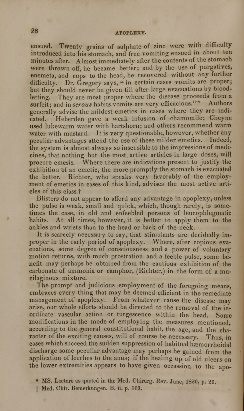 APOPLEXY. ensued. Twenty grains of sulphate of zinc were with difficulty introduced into his stomach, and free vomiting ensued in about ten minutes after. Almost immediately after the contents of the stomach were thrown off, he became better; and by the use of purgatives, enemeta, and cups to the head, he recovered without any further difficulty. Dr. Gregory says,  in certain cases vomits are proper; but they should never be given till after large evacuations by blood- letting. They are most proper where the disease proceeds from a surfeit; and in serous habits vomits are very efficacious.* Authors generally advise the mildest emetics in cases where they are indi- cated. Heberden gave a weak infusion of chamomile; Cheyne used lukewarm water with hartshorn; and others recommend warm water with mustard. It is very questionable, however, whether any peculiar advantages attend the use of these milder emetics. Indeed, the system is almost always so insensible to the impressions of medi- cines, that nothing but the most active articles in large doses, will procure emesis. Where there are indications present to justify the exhibition of an emetic, the more promptly the stomach is evacuated the better. Richter, who speaks very favorably of the employ- ment of emetics in cases of this kind, advises the most active arti- cles of this class.t Blisters do not appear to afford any advantage in apoplexy, unless the pulse is weak, small and quick, which, though rarely, is some- times the case, in old and enfeebled persons of leucophlegmatic habits. At all times, however, it is better to apply them to the ankles and wrists than to the head or back of the neck. It is scarcely necessary to say. that stimulants are decidedly im- proper in the early period of apoplexy. Where, after copious eva- cuations, some degree of consciousness and a power of voluntary motion returns, with much prostration and a feeble pulse, some be- nefit may perhaps be obtained from the cautious exhibition of the carbonate of ammonia or camphor, (Richter,) in the form of a mu- cilaginous mixture. The prompt and judicious employment of the foregoing means, embraces every thing that may be deemed efficient in the remediate management of apoplexy. From whatever cause the disease may arise, our whole efforts should be directed to the removal of the in- ordinate vascular action or turgescence within the head. Some modifications in the mode of employing the measures mentioned, according to the general constitutional habit, the age, and the cha- racter of the exciting causes, will of course be necessary. Thus, in cases which succeed the sudden suppression of habitual haemorrhoidal discharge some peculiar advantage may perhaps be gained from the application of leeches to the anus; if the healing up of old ulcers on the lower extremities appears to have given occassion to the apo- * MS. Lecture as quoted in the Med. Chirurg. Rev. June, 1820, p. 26. j- Med. Chir. Bemerkungen. B. ii. p. 109.