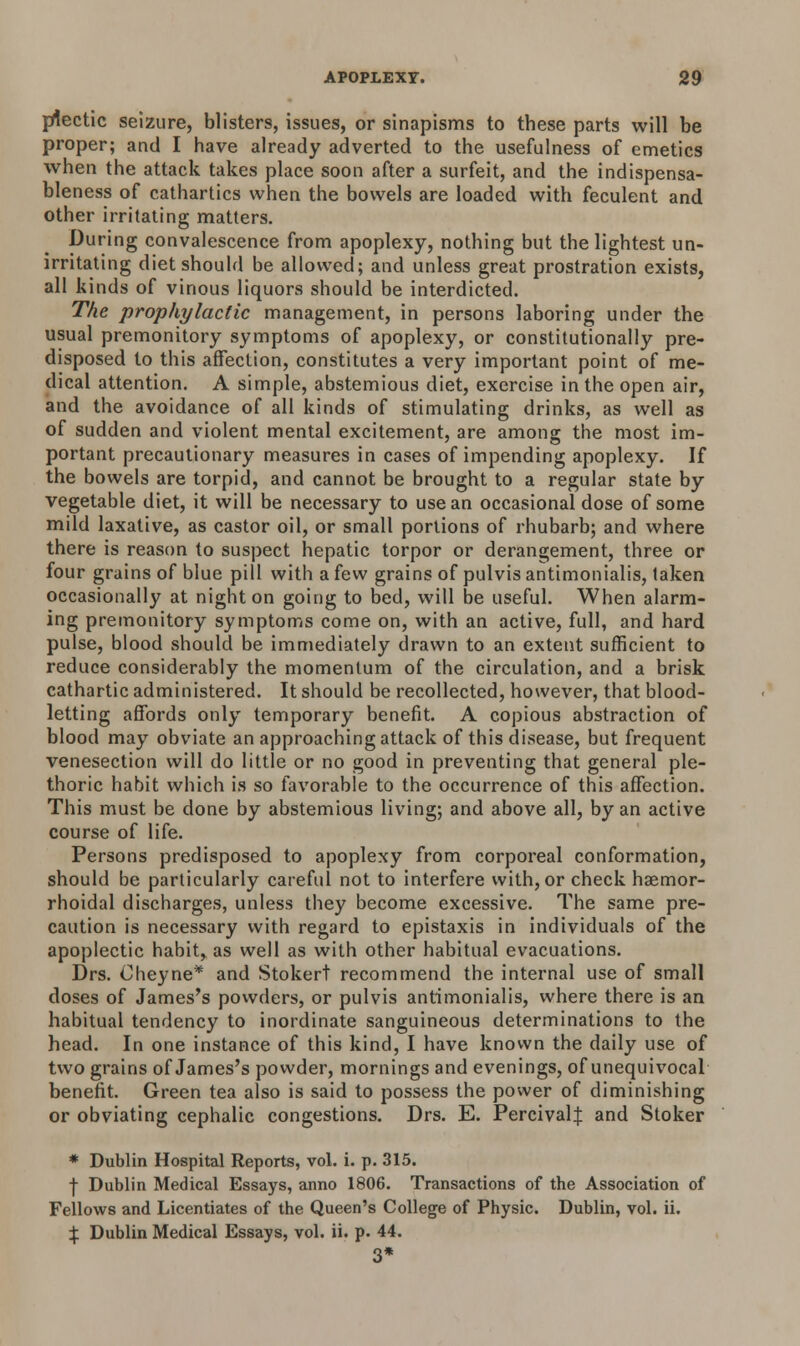 prtectic seizure, blisters, issues, or sinapisms to these parts will be proper; and I have already adverted to the usefulness of emetics when the attack takes place soon after a surfeit, and the indispensa- bleness of cathartics when the bowels are loaded with feculent and other irritating matters. During convalescence from apoplexy, nothing but the lightest un- irritating diet should be allowed; and unless great prostration exists, all kinds of vinous liquors should be interdicted. The prophylactic management, in persons laboring under the usual premonitory symptoms of apoplexy, or constitutionally pre- disposed to this affection, constitutes a very important point of me- dical attention. A simple, abstemious diet, exercise in the open air, and the avoidance of all kinds of stimulating drinks, as well as of sudden and violent mental excitement, are among the most im- portant precautionary measures in cases of impending apoplexy. If the bowels are torpid, and cannot be brought to a regular state by vegetable diet, it will be necessary to use an occasional dose of some mild laxative, as castor oil, or small portions of rhubarb; and where there is reason to suspect hepatic torpor or derangement, three or four grains of blue pill with a few grains of pulvis antimonialis, taken occasionally at night on going to bed, will be useful. When alarm- ing premonitory symptoms come on, with an active, full, and hard pulse, blood should be immediately drawn to an extent sufficient to reduce considerably the momentum of the circulation, and a brisk cathartic administered. It should be recollected, however, that blood- letting affords only temporary benefit. A copious abstraction of blood may obviate an approaching attack of this disease, but frequent venesection will do little or no good in preventing that general ple- thoric habit which is so favorable to the occurrence of this affection. This must be done by abstemious living; and above all, by an active course of life. Persons predisposed to apoplexy from corporeal conformation, should be particularly careful not to interfere with, or check haemor- rhoidal discharges, unless they become excessive. The same pre- caution is necessary with regard to epistaxis in individuals of the apoplectic habit, as well as with other habitual evacuations. Drs. Oheyne* and Stokert recommend the internal use of small doses of James's powders, or pulvis antimonialis, where there is an habitual tendency to inordinate sanguineous determinations to the head. In one instance of this kind, I have known the daily use of two grains of James's powder, mornings and evenings, of unequivocal benefit. Green tea also is said to possess the power of diminishing or obviating cephalic congestions. Drs. E. PercivalJ and Stoker * Dublin Hospital Reports, vol. i. p. 315. ■j- Dublin Medical Essays, anno 1806. Transactions of the Association of Fellows and Licentiates of the Queen's College of Physic. Dublin, vol. ii. \ Dublin Medical Essays, vol. ii. p. 44. 3*