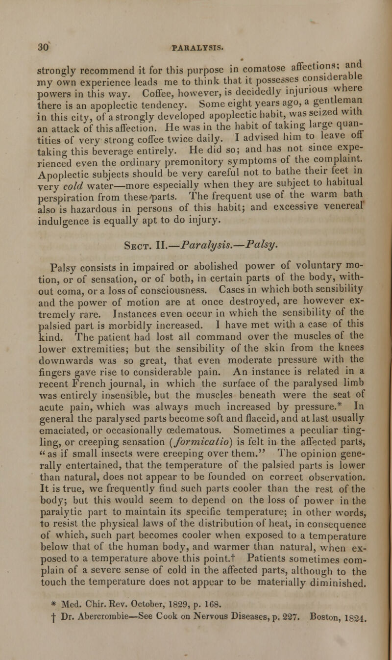 strongly recommend it for this purpose in comatose affections; and my own experience leads me to think that it possesses considerate powers in this way. Coffee, however, is decidedly injurious whei e there is an apoplectic tendency. Some eight years ago, a gentleman in this city, of a strongly developed apoplectic habit, was seized with an attack of this affection. He was in the habit of taking large quan- tities of very strong coffee twice daily. I advised him to leave oft- taking this beverage entirely. He did so; and has not since expe- rienced even the ordinary premonitory symptoms of the complaint. Apoplectic subjects should be very careful not to bathe their feet in very cold water—more especially when they are subject to habitual perspiration from these'parts. The frequent use of the warm bath also is hazardous in persons of this habit; and excessive venereal indulgence is equally apt to do injury. Sect. II.—Paralysis.—Palsy. Palsy consists in impaired or abolished power of voluntary mo- tion, or of sensation, or of both, in certain parts of the body, with- out coma, or a loss of consciousness. Cases in which both sensibility and the power of motion are at once destroyed, are however ex- tremely rare. Instances even occur in which the sensibility of the palsied part is morbidly increased. I have met with a case of this kind. The patient had lost all command over the muscles of the lower extremities; but the sensibility of the skin from the knees downwards was so great, that even moderate pressure with the fingers gave rise to considerable pain. An instance is related in a recent French journal, in which the surface of the paralysed limb was entirely insensible, but the muscles beneath were the seat of acute pain, which was always much increased by pressure.* In general the paralysed parts become soft and flaccid, and at last usually emaciated, or occasionally cedematous. Sometimes a peculiar ting- ling, or creeping sensation (J'ormicatio) is felt in the affected parts, as if small insects were creeping over them. The opinion gene- rally entertained, that the temperature of the palsied parts is lower than natural, does not appear to be founded on correct observation. It is true, we frequently find such parts cooler than the rest of the body; but this would seem to depend on the loss of power in the paralytic part to maintain its specific temperature; in other words, to resist the physical laws of the distribution of heat, in consequence of which, such part becomes cooler when exposed to a temperature below that of the human body, and warmer than natural, when ex- posed to a temperature above this point.t Patients sometimes com- plain of a severe sense of cold in the affected parts, although to the touch the temperature does not appear to be materially diminished. * Med. Chir. Rev. October, 1829, p. 168. •j- Dr. Abercrombie—See Cook on Nervous Diseases, p. 227. Boston, 1824.