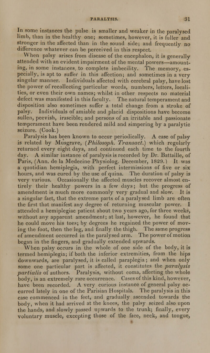 In some instances the pulse is smaller and weaker in the paralysed limb, than in the healthy one; sometimes, however, it is fuller and stronger in the affected than in the sound side; and frequently no difference whatever can be perceived in this respect. When palsy arises from disease of the encephalon, it is generally attended with an evident impairment of the mental powers—amount- ing, in some instances, to complete imbecility. The memory, es- pecially, is apt to suffer in this affection; and sometimes in a very singular manner. Individuals affected with cerebral palsy, have lost the power of recollecting particular words, numbers, letters, locali- ties, or even their own names; whilst in other respects no material defect was manifested in this faculty. The natural temperament and disposition also sometimes suffer a total change from a stroke of palsy. Individuals of amiable and placid dispositions have become sullen, peevish, irascible; and persons of an irritable and passionate temperament have been rendered mild and simpering by a paralytic seizure. (Cook.) Paralysis has been known to occur periodically. A case of palsy is related by Musgrave, (Philosoph. Transact.) which regularly returned every eight days, and continued each time to the fourth day. A similar instance of paralysis is recorded by Dr. Battaille, of Paris, (Ann. de la Medecine Physiolog. December, 1829.) It was a quotidian hemiplegia, with perfect intermissions of five or six hours, and was cured by the use of quina. The duration of palsy is very various. Occasionally the affected muscles recover almost en- tirely their healthy powers in a few days; but the progress of amendment is much more commonly very gradual and slow. It is a singular fact, that the extreme parts of a paralysed limb are often the first that manifest any degree of returning muscular power. I attended a hemiplegiac patient about two years ago, for three weeks, without any apparent amendment; at last, however, he found that he could move his toes; by degrees he regained the power of mov- ing the foot, then the leg, and finally the thigh. The same progress of amendment occurred in the paralysed arm. The power of motion began in the fingers, and gradually extended upwards. When palsy occurs in the whole of one side of the body, it is termed hemiplegia; if both the inferior extremities, from the hips downwards, are paralysed, it is called paraplegia; and when only some one particular part is affected, it constitutes the paralysis partialis of authors. Paralysis, without coma, affecting the whole body, is an extremely rare occurrence. Cases of this kind, however, have been recorded. Avery curious instance of general palsy oc- curred lately in one of the Parisian Hospitals. The paralysis in this case commenced in the feet, and gradually ascended towards the body, when it had arrived at the knees, the palsy seized also upon the hands, and slowly passed upwards to the trunk; finally, every voluntary muscle, excepting those of the face, neck, and tongue,