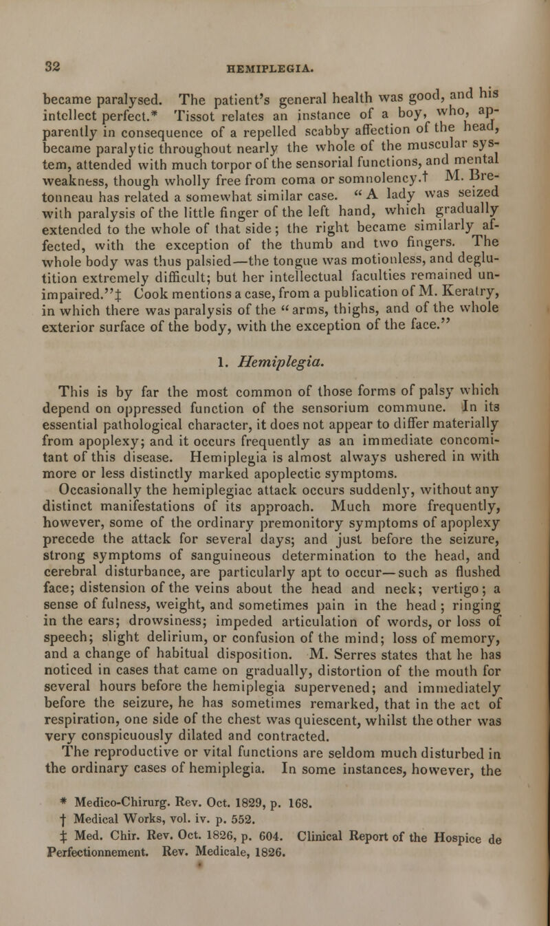 became paralysed. The patient's general health was good, and his intellect perfect.* Tissot relates an instance of a boy, who, ap- parently in consequence of a repelled scabby affection of the head, became paralytic throughout nearly the whole of the muscular sys- tem, attended with much torpor of the sensorial functions, and cental weakness, though wholly free from coma or somnolency.t M. 13re- tonneau has related a somewhat similar case. A lady was seized with paralysis of the little finger of the left hand, which gradually extended to the whole of that side; the right became similarly af- fected, with the exception of the thumb and two fingers. The whole body was thus palsied—the tongue was motionless, and deglu- tition extremely difficult; but her intellectual faculties remained un- impaired.'^ Cook mentions a case, from a publication of M. Keratry, in which there was paralysis of the arms, thighs, and of the whole exterior surface of the body, with the exception of the face. 1. Hemiplegia. This is by far the most common of those forms of palsy which depend on oppressed function of the sensorium commune. In it3 essential pathological character, it does not appear to differ materially from apoplexy; and it occurs frequently as an immediate concomi- tant of this disease. Hemiplegia is almost always ushered in with more or less distinctly marked apoplectic s3nnptoms. Occasionally the hemiplegiac attack occurs suddenly, without any distinct manifestations of its approach. Much more frequently, however, some of the ordinary premonitory symptoms of apoplexy precede the attack for several days; and just before the seizure, strong symptoms of sanguineous determination to the head, and cerebral disturbance, are particularly apt to occur—such as flushed face; distension of the veins about the head and neck; vertigo; a sense of fulness, weight, and sometimes pain in the head; ringing in the ears; drowsiness; impeded articulation of words, or loss of speech; slight delirium, or confusion of the mind; loss of memory, and a change of habitual disposition. M. Serres states that he has noticed in cases that came on gradually, distortion of the mouth for several hours before the hemiplegia supervened; and immediately before the seizure, he has sometimes remarked, that in the act of respiration, one side of the chest was quiescent, whilst the other was very conspicuously dilated and contracted. The reproductive or vital functions are seldom much disturbed in the ordinary cases of hemiplegia. In some instances, however, the * Medico-Chirurg. Rev. Oct. 1829, p. 168. f Medical Works, vol. iv. p. 552. X Med. Chir. Rev. Oct. 1826, p. 604. Clinical Report of the Hospice de Perfectionnement. Rev. Medicale, 1826.