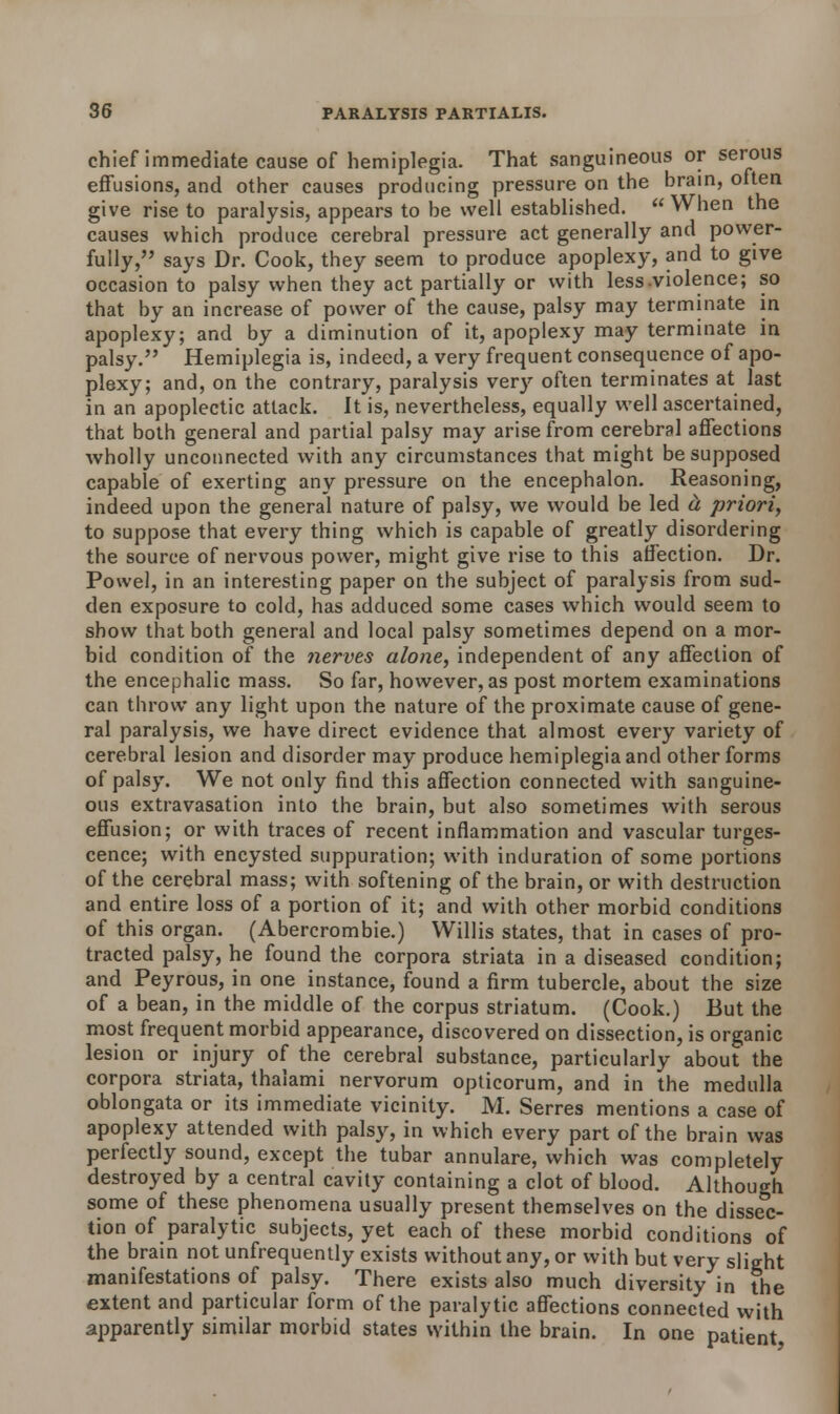 chief immediate cause of hemiplegia. That sanguineous or serous effusions, and other causes producing pressure on the brain, often give rise to paralysis, appears to be well established.  When the causes which produce cerebral pressure act generally and power- fully, says Dr. Cook, they seem to produce apoplexy, and to give occasion to palsy when they act partially or with less-violence; so that by an increase of power of the cause, palsy may terminate in apoplexy; and by a diminution of it, apoplexy may terminate in palsy. Hemiplegia is, indeed, a very frequent consequence of apo- plexy; and, on the contrary, paralysis very often terminates at last in an apoplectic attack. It is, nevertheless, equally well ascertained, that both general and partial palsy may arise from cerebral affections wholly unconnected with any circumstances that might be supposed capable of exerting any pressure on the encephalon. Reasoning, indeed upon the general nature of palsy, we would be led a priori, to suppose that every thing which is capable of greatly disordering the source of nervous power, might give rise to this affection. Dr. Powel, in an interesting paper on the subject of paralysis from sud- den exposure to cold, has adduced some cases which would seem to show that both general and local palsy sometimes depend on a mor- bid condition of the nerves alone, independent of any affection of the encephalic mass. So far, however, as post mortem examinations can throw any light upon the nature of the proximate cause of gene- ral paralysis, we have direct evidence that almost every variety of cerebral lesion and disorder may produce hemiplegia and other forms of palsy. We not only find this affection connected with sanguine- ous extravasation into the brain, but also sometimes with serous effusion; or with traces of recent inflammation and vascular tumes- cence; with encysted suppuration; with induration of some portions of the cerebral mass; with softening of the brain, or with destruction and entire loss of a portion of it; and with other morbid conditions of this organ. (Abercrombie.) Willis states, that in cases of pro- tracted palsy, he found the corpora striata in a diseased condition; and Peyrous, in one instance, found a firm tubercle, about the size of a bean, in the middle of the corpus striatum. (Cook.) But the most frequent morbid appearance, discovered on dissection, is organic lesion or injury of the cerebral substance, particularly about the corpora striata, thalami nervorum opticorum, and in the medulla oblongata or its immediate vicinity. M. Serres mentions a case of apoplexy attended with palsy, in which every part of the brain was perfectly sound, except the tubar annulare, which was completely destroyed by a central cavity containing a clot of blood. Although some of these phenomena usually present themselves on the dissec- tion of paralytic subjects, yet each of these morbid conditions of the brain not unfrequently exists without any, or with but very slight manifestations of palsy. There exists also much diversity in the extent and particular form of the paralytic affections connected with apparently similar morbid states within the brain. In one patient