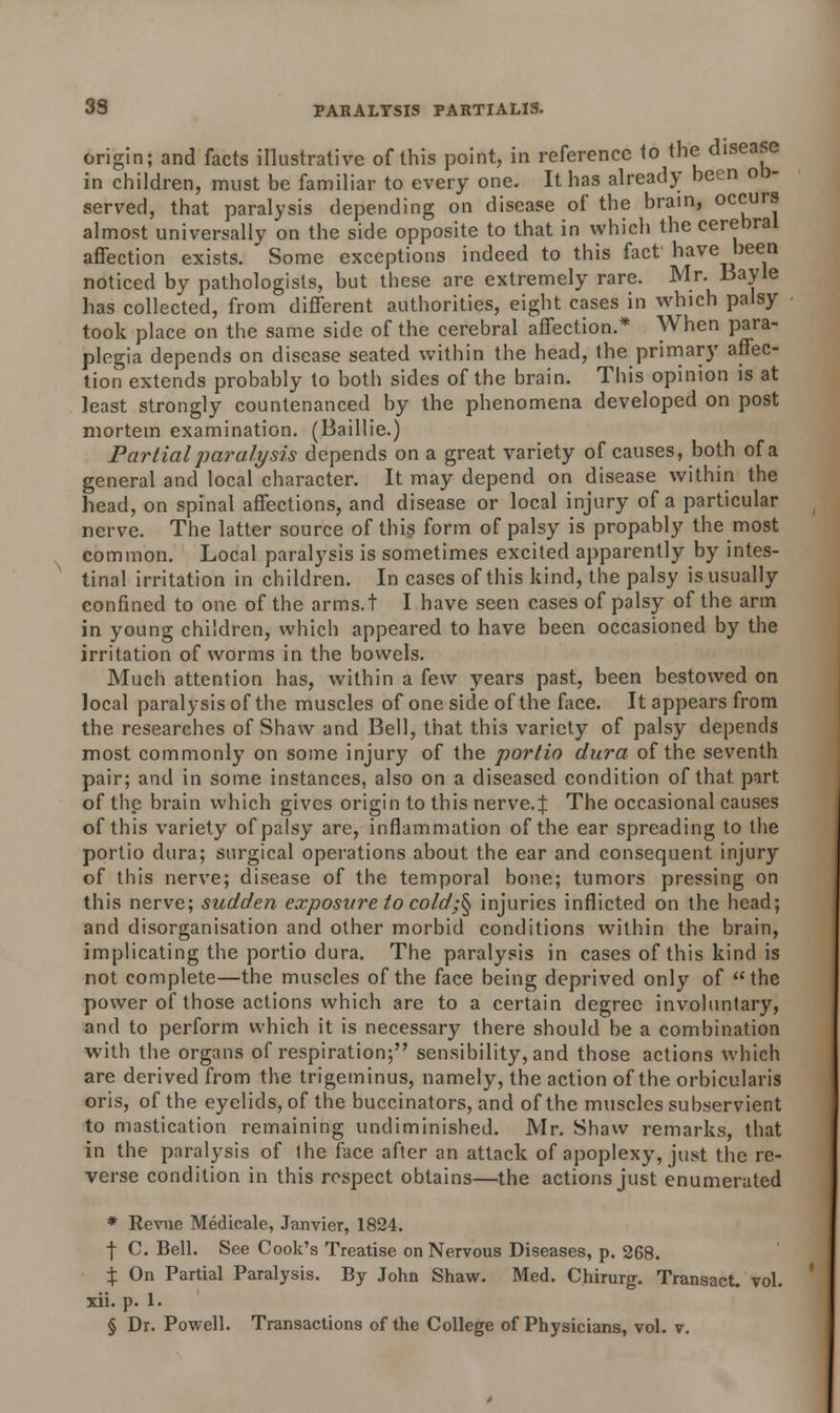 origin; and facts illustrative of this point, in reference to the disease in children, must be familiar to every one. It has already been ob- served, that paralysis depending on disease of the brain, occurs almost universally on the side opposite to that in which the cerebral affection exists. Some exceptions indeed to this fact have been noticed by pathologists, but these are extremely rare. Mr. Bayle has collected, from different authorities, eight cases in which palsy took place on the same side of the cerebral affection.* When para- plegia depends on disease seated within the head, the primary affec- tion extends probably to both sides of the brain. This opinion is at least strongly countenanced by the phenomena developed on post mortem examination. (Baillie.) Partial paralysis depends on a great variety of causes, both of a general and local character. It may depend on disease within the head, on spinal affections, and disease or local injury of a particular nerve. The latter source of this form of palsy is propably the most common. Local paralysis is sometimes excited apparently by intes- tinal irritation in children. In cases of this kind, the palsy is usually confined to one of the arms.t I have seen cases of palsy of the arm in young children, which appeared to have been occasioned by the irritation of worms in the bowels. Much attention has, within a few years past, been bestowed on local paralysis of the muscles of one side of the face. It appears from the researches of Shaw and Bell, that this variety of palsy depends most commonly on some injury of the portio dura of the seventh pair; and in some instances, also on a diseased condition of that, part of the brain which gives origin to this nerve.J The occasional causes of this variety of palsy are, inflammation of the ear spreading to the portio dura; surgical operations about the ear and consequent injury of this nerve; disease of the temporal bone; tumors pressing on this nerve; sudden exposure to cold;§ injuries inflicted on the head; and disorganisation and other morbid conditions within the brain, implicating the portio dura. The paralysis in cases of this kind is not complete—the muscles of the face being deprived only of the power of those actions which are to a certain degree involuntary, and to perform which it is necessary there should be a combination with tiie organs of respiration; sensibility, and those actions which are derived from the trigeminus, namely, the action of the orbicularis oris, of the eyelids, of the buccinators, and of the muscles subservient to mastication remaining undiminished. Mr. Shaw remarks, that in the paralysis of the face after an attack of apoplexy, just the re- verse condition in this respect obtains—the actions just enumerated * Revne Medicate, Janvier, 1824. f C. Bell. See Cook's Treatise on Nervous Diseases, p. 268. % On Partial Paralysis. By John Shaw. Med. Chirurg. Transact, vol. xii. p. 1.