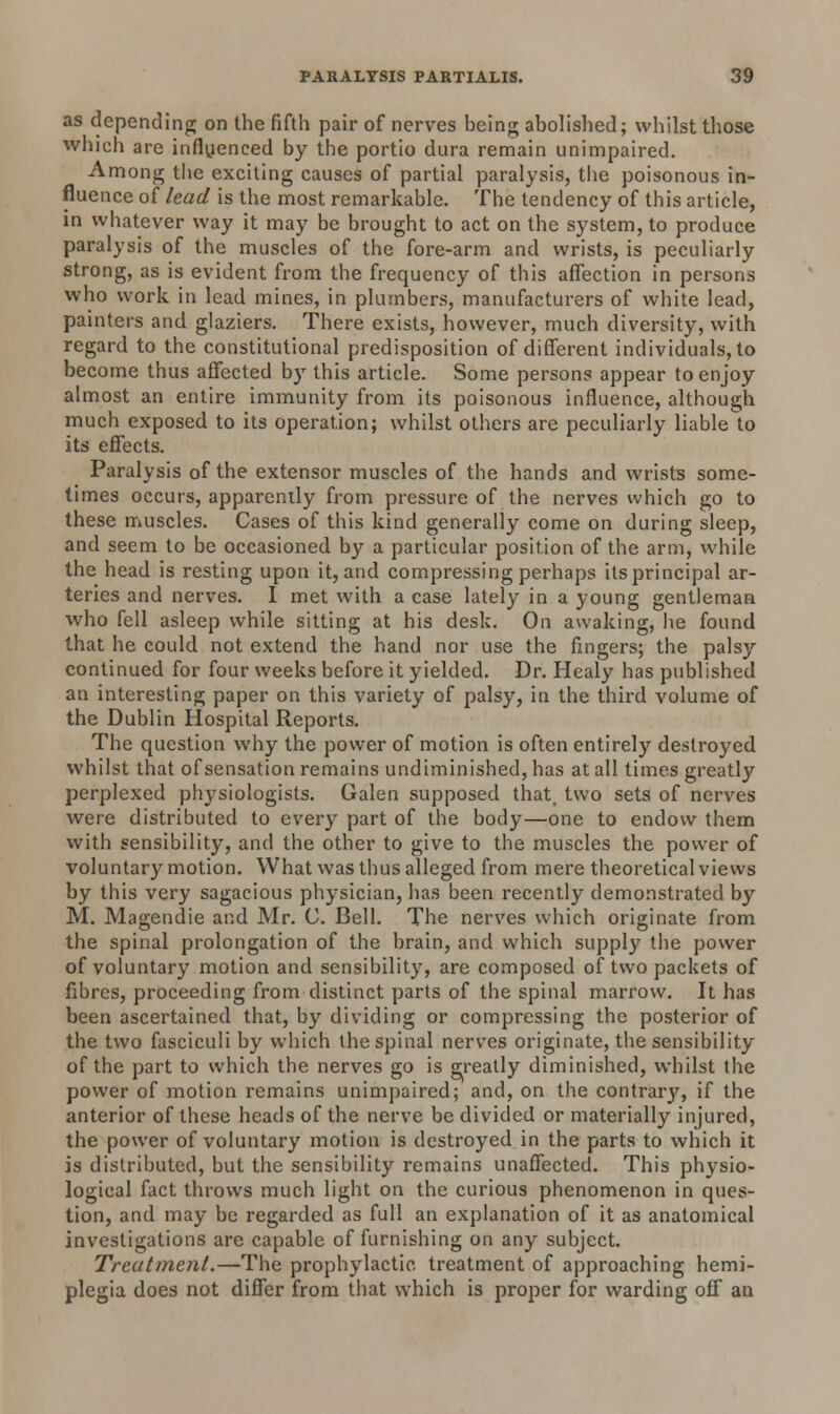 as depending on the fifth pair of nerves heing abolished; whilst those which are influenced by the portio dura remain unimpaired. Among the exciting causes of partial paralysis, the poisonous in- fluence of lead is the most remarkable. The tendency of this article, in whatever way it may be brought to act on the system, to produce paralysis of the muscles of the fore-arm and wrists, is peculiarly strong, as is evident from the frequency of this affection in persons who work in lead mines, in plumbers, manufacturers of white lead, painters and glaziers. There exists, however, much diversity, with regard to the constitutional predisposition of different individuals, to become thus affected by this article. Some persons appear to enjoy almost an entire immunity from its poisonous influence, although much exposed to its operation; whilst others are peculiarly liable to its effects. Paralysis of the extensor muscles of the hands and wrists some- times occurs, apparently from pressure of the nerves which go to these muscles. Cases of this kind generally come on during sleep, and seem to be occasioned by a particular position of the arm, while the head is resting upon it, and compressing perhaps its principal ar- teries and nerves. I met with a case lately in a young gentleman who fell asleep while sitting at his desk. On awaking, he found that he could not extend the hand nor use the fingers; the palsy continued for four weeks before it yielded. Dr. Healy has published an interesting paper on this variety of palsy, in the third volume of the Dublin Hospital Reports. The question why the power of motion is often entirely destroyed whilst that of sensation remains undiminished, has at all times greatly perplexed physiologists. Galen supposed that, two sets of nerves were distributed to every part of the body—one to endow them with sensibility, and the other to give to the muscles the power of voluntary motion. What was thus alleged from mere theoretical views by this very sagacious physician, has been recently demonstrated by M. Magendie and Mr. C. Bell. The nerves which originate from the spinal prolongation of the brain, and which supply the power of voluntary motion and sensibility, are composed of two packets of fibres, proceeding from distinct parts of the spinal marrow. It has been ascertained that, by dividing or compressing the posterior of the two fasciculi by which the spinal nerves originate, the sensibility of the part to which the nerves go is greatly diminished, whilst the power of motion remains unimpaired; and, on the contrary, if the anterior of these heads of the nerve be divided or materially injured, the power of voluntary motion is destroyed in the parts to which it is distributed, but the sensibility remains unaffected. This physio- logical fact throws much light on the curious phenomenon in ques- tion, and may be regarded as full an explanation of it as anatomical investigations are capable of furnishing on any subject. Treatment.—The prophylactic, treatment of approaching hemi- plegia does not differ from that which is proper for warding off an