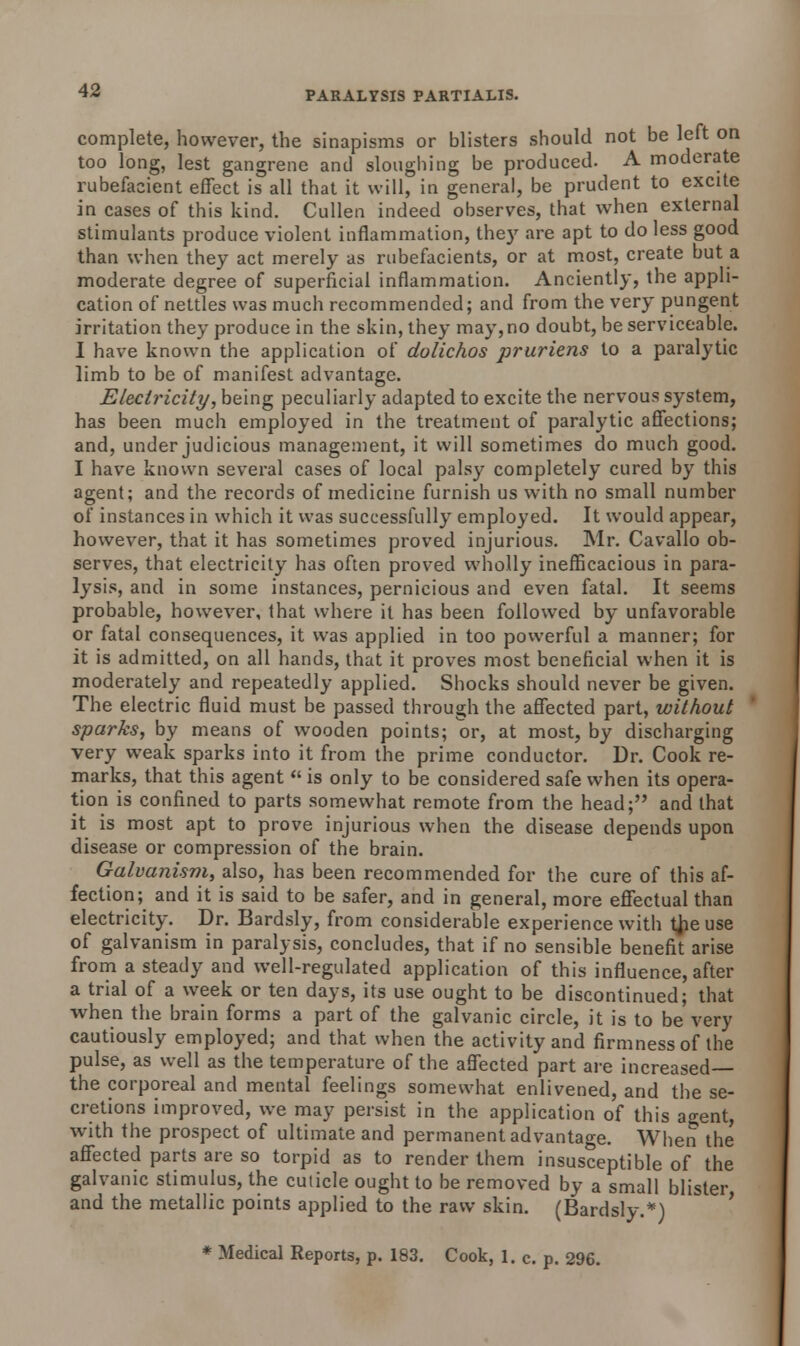 complete, however, the sinapisms or blisters should not be left on too long, lest gangrene and sloughing be produced. A moderate rubefacient effect is all that it will, in general, be prudent to excite in cases of this kind. Cullen indeed observes, that when external stimulants produce violent inflammation, the)' are apt to do less good than when they act merely as rubefacients, or at most, create but a moderate degree of superficial inflammation. Anciently, the appli- cation of nettles was much recommended; and from the very pungent irritation they produce in the skin, they may, no doubt, be serviceable. I have known the application of dolichos pruriens to a paralytic limb to be of manifest advantage. Electricity, being peculiarly adapted to excite the nervous system, has been much employed in the treatment of paralytic affections; and, under judicious management, it will sometimes do much good. I have known several cases of local palsy completely cured by this agent; and the records of medicine furnish us with no small number of instances in which it was successfully employed. It would appear, however, that it has sometimes proved injurious. Mr. Cavallo ob- serves, that electricity has often proved wholly inefficacious in para- lysis, and in some instances, pernicious and even fatal. It seems probable, however, that where it has been followed by unfavorable or fatal consequences, it was applied in too powerful a manner; for it is admitted, on all hands, that it proves most beneficial when it is moderately and repeatedly applied. Shocks should never be given. The electric fluid must be passed through the affected part, without sparks, by means of wooden points; or, at most, by discharging very weak sparks into it from the prime conductor. Dr. Cook re- marks, that this agent  is only to be considered safe when its opera- tion is confined to parts somewhat remote from the head; and that it is most apt to prove injurious when the disease depends upon disease or compression of the brain. Galvanism, also, has been recommended for the cure of this af- fection; and it is said to be safer, and in general, more effectual than electricity. Dr. Bardsly, from considerable experience with tjie use of galvanism in paralysis, concludes, that if no sensible benefit arise from a steady and well-regulated application of this influence, after a trial of a week or ten days, its use ought to be discontinued; that when the brain forms a part of the galvanic circle, it is to be very cautiously employed; and that when the activity and firmness of the pulse, as well as the temperature of the affected part are increased— the corporeal and mental feelings somewhat enlivened, and the se- cretions improved, we may persist in the application of this a^ent, with the prospect of ultimate and permanent advantage. When the affected parts are so torpid as to render them insusceptible of the galvanic stimulus, the cuticle ought to be removed by a small blister and the metallic points applied to the raw skin. (Bardsly.*) * Medical Reports, p. 183. Cook, 1. c. p. 296.