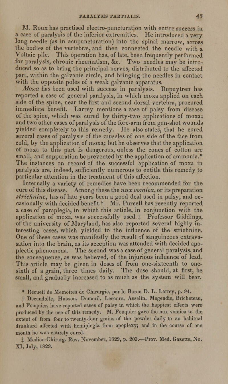 M. Rouxhas practised electro-puncturation with entire success in a case of paralysis of the inferior extremities. He introduced a very long needle (as in acupuncturation) into the spinal marrow, across the bodies of the vertebrae, and then connected the needle with a Voltaic pile. This operation has, of late, been frequently performed for paralysis, chronic rheumatism, &c. Two needles may be intro- duced so as to bring the principal nerves, distributed to the affected part, within the galvanic circle, and bringing the needles in contact with the opposite poles of a weak galvanic apparatus. Moxa has been used with success in paralysis. Dupuytren has reported a case of general paralysis, in which moxa applied on each side of the spine, near the first and second dorsal vertebra, procured immediate benefit. Larrey mentions a case of palsy from disease of the spine, which was cured by thirty-two applications of moxa; and two other cases of paralysis of the fore-arm from gun-shot wounds yielded completely to this remedy. He also states, that he cured several cases of paralysis of the muscles of one side of the face from cold, by the application of moxa; but he observes that the application of moxa to this part is dangerous, unless the cones of cotton are small, and suppuration be prevented by the application of ammonia.* The instances on record of the successful application of moxa in paralysis are, indeed, sufficiently numerous to entitle this remedy to particular attention in the treatment of this affection. Internally a variety of remedies have been recommended for the cure of this disease. Among these the nux vomica, or its preparation strichnine, has of late years been a good deal used in palsy, and oc- casionally with decided benefit.t Mr. Purcell has recently reported a case of paraplegia, in which this article, in conjunction with the application of moxa, was successfully used. J Professor Giddings, of the university of Maryland, has also reported several highly in- teresting cases, which yielded to the influence of the strichnine. One of these cases was manifestly the result of sanguineous extrava- sation into the brain, as its acception was attended with decided apo- plectic phenomena. The second was a case of general paralysis, and the consequence, as was believed, of the injurious influence of lead. This article may be given in doses of from one-sixteenth to one- sixth of a grain, three times daily. The dose should, at first, be small, and gradually increased to as much as the system will bear. * Recueil de Memoires de Chirurgie, par le Baron D. L. Larrey, p. 94. f Decandolle, Husson, Dumeril, Lescure, Asselin, Magendie, Bricheteau, and Fouquier, have reported cases of palsy in which the happiest effects were produced by the use of this remedy. M. Fouquier gave the nux vomica to the extent of from four to twenty-four grains of the powder daily to an habitual drunkard affected with hemiplegia from apoplexy; and in the course of one month he was entirely cured. X Medico-Chirurg. Rev. November, 1829, p. 203.—Prov. Med. Gazette, No. XI, July, 1829.